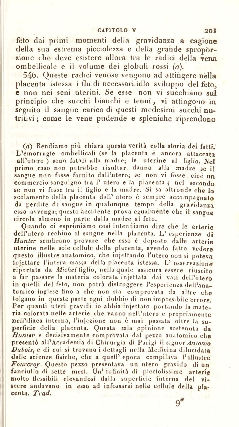 feto dai primi momenti delia gravidanza a cagione della sua estrema picciolezza e della grande spropor- zione che deve esistere allora tra le radici della vena ombellicale e il volume dei globuli rossi [a). 54b. Queste radici venose vengono ad attingere nella placenta istessa i fluidi necessari allo sviluppo del fetos e non nei seni uterini. Se esse non vi succhiano sul principio che succhi bianchi e tennis vi attingono in seguito il sangue carico di questi medesimi succhi nu- tritivi ; come le vene pudende e spleniche riprendono (a) Rendiamo più chiara questa verità colla storia dei fatti, L’emorragie ombellicali (se la placenta è ancora attaccata all’utero ) sono fatali alla madre; le uterine al figlio. Nel primo caso non potrebbe risultar danno alla madre se il sangue non fosse fornito dall’utero; se non vi fosse cioè un commercio sanguigno tra 1’ utero e la placenta ; nel secondo se non vi fosse tra il figlio e la madre. Si sa altronde che lo scolamento della placenta dall1 utero è sempre accompagnato da perdite di sangue in qualunque tempo della gravidanza esso avvenga; questo accidente prova egualmente die il sangue circola almeno in parte dalla madre al feto. Quando ci esprimiamo così intendiamo dire che le arterie dell’utero rechino il sangue nella placenta. L1 esperienze di Hunter sembrano provare che esso è deposto dalle arterie uterine nelle sole cellule della placenta^ avendo fatto vedere questo illustre anatomico, che injettando l’utero non si poteva injettare l’intera massa della placenta istessa. L1 osservazione riportata da Michel figlio, nella quale assicura essere riuscito a far passare la materia colorata iniettata dai vasi dell’utero in quelli del feto, non potrà distruggere l’esperienza dell’ana- tomico inglese fino a che non sia comprovata da altre che tolgano in questa parte ogni dubbio di non impossibile errore. Per quanti uteri gravidi io abbia incettato portando la mate- ria colorala nelle arterie che vanno nell’utero e propriamente nell’iliaca interna, l’iniezione non è mai passata oltre la su- perficie della placenta. Questa mia ppinione sostenuta da Hunter è decisivamente comprovata dal pezzo anatomico che presentò all’Accademia di Chirurgia di Parigi il signor Antonio Duboisy e di cui si trovano i dettagli nella Medicina dilucidala dalle scienze fisiche, che a quell’epoca compilava l’illustre Fourcroj. Questo pezzo presentava un utero gravido di Un fanciullo <li sette mesi. Un’ infinità di picciolissime arterie molto flessibili elevandosi dalla superficie interna del vi- scere andavano in esso ad infossarsi nelle cellule della pia* centa. Trad.