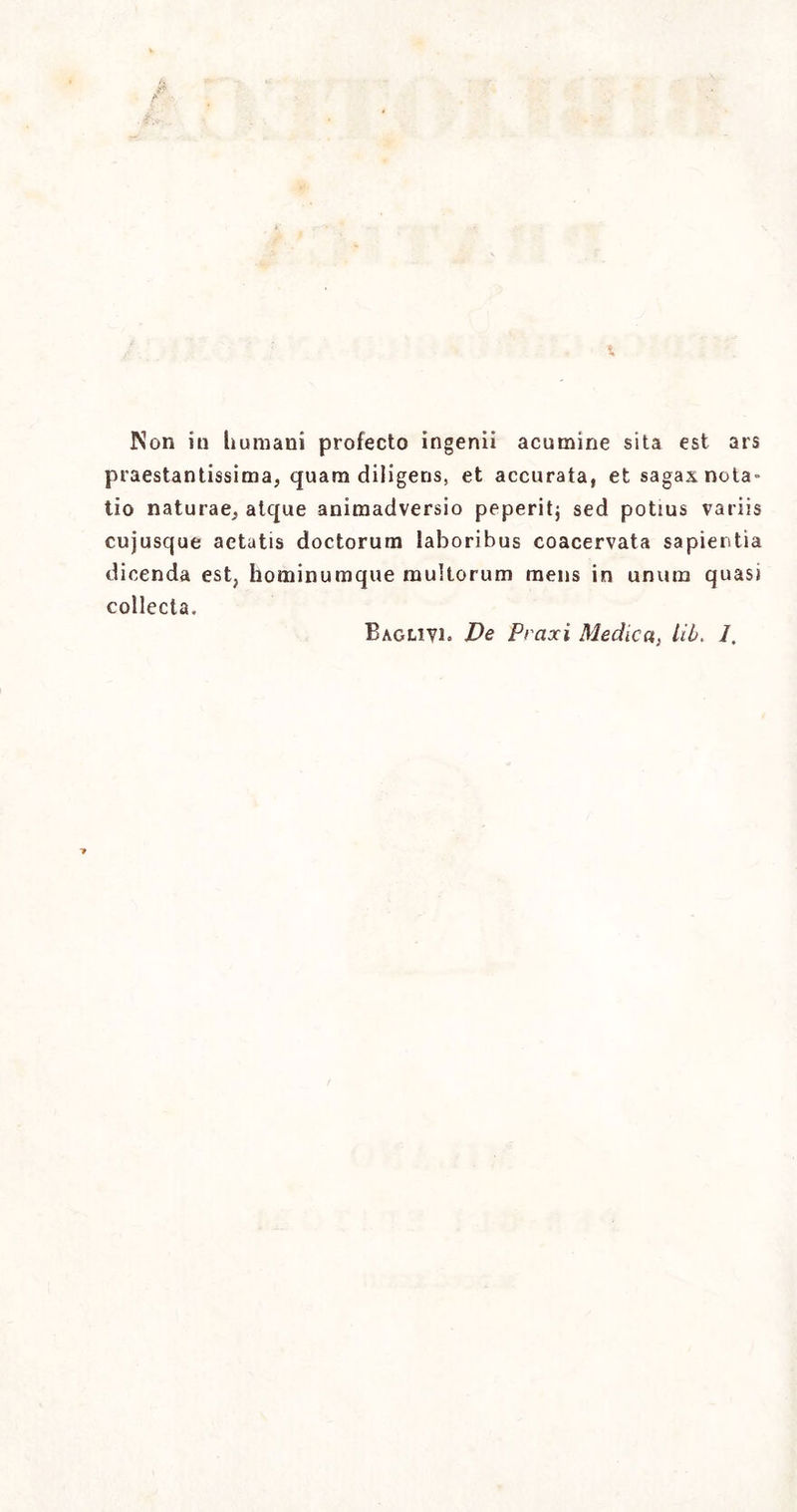 i, Non in Immani profecto ingenii acumine sita est ars prestantissima, quam diligens, et accurata, et sagax nota- tio naturae, atque animadversio peperitj sed potius variis cujusque aetatis doctorum laboribus coacervata sapientia dicenda est, hominumque multorum mens in unum quasi colicela. Baglivi. De Praxi Medica, Hi. 1.