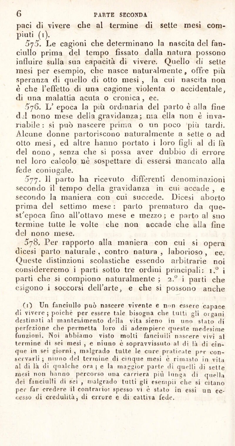 paci di vivere che al termine di sette mesi com- piuti (i). 5j5. Le cagioni che determinano la nascita del fan- ciullo prima del tempo fissato dalla natura possono influire sulla sua capacità di vivere. Quello di sette mesi per esempio, che nasce naturalmente 9 offre più speranza di quello di otto mesi , la cui nascita non è che l’effetto di una cagione violenta o accidentale, di una malattia acuta o cronica, ec. 5y6. L’ epoca la più ordinaria del parto è alla fine del nono mese della gravidanza; ma ella non è inva- riabile : si può nascere prima o un poco più tardi. Alcune donne partoriscono naturalmente a sette o ad otto mesi , ed altre hanno portato i loro figli al di là del nono , senza che si possa aver dubbio di errore nel loro calcolo nè sospettare di essersi mancato alla fede coniugale. 577. Il parto ha ricevuto differenti denominazioni secondo il tempo della gravidanza in cui accade , e secondo la maniera con cui succede. Dicesi aborto prima del settimo mese : parto prematuro da que- sbepoca fino all’ottavo mese e mezzo; e parto al suo termine tutte le volte che non accade che alla fine del nono mese. 578. Per rapporto alla maniera con cui si opera dicesi parto naturale , contro natura , laborioso , ec. Queste distinzioni scolastiche essendo arbitrarie noi considereremo i parti sotto tre ordini principali: i.° i parti che si compiono naturalmente ; i.° i parti che esigono i soccorsi dell’arte > e che si possono anche (1) Un fanciullo può nascere vivente e non essere capace di vivere; poiché per essere tale bisogna che tutti gli oigani destinati al mantenimento della vita sieno in uno stato di perfezione che permetta loro di adempiere queste medesime funzioni. Noi abbiamo visto molti fanciulli nascere vivi al termine di sei mesi , e niuno è sopravvissuto a! di là di cin- que in sei giorni , malgrado tutte ie cure praticate per con- servarli ; ninno del termine di cinque mesi è rimasto in vita al di là di qualche ora ; e la maggior parte di quelli di sette mesi non hanno percorso una carriera più lunga di quella dei fanciulli di sei , malgrado tutti gli esempii che si citano per far credere il contrario: spesso vi è stato in essi un ec- cesso di credulità, di errore e di cattiva fede.