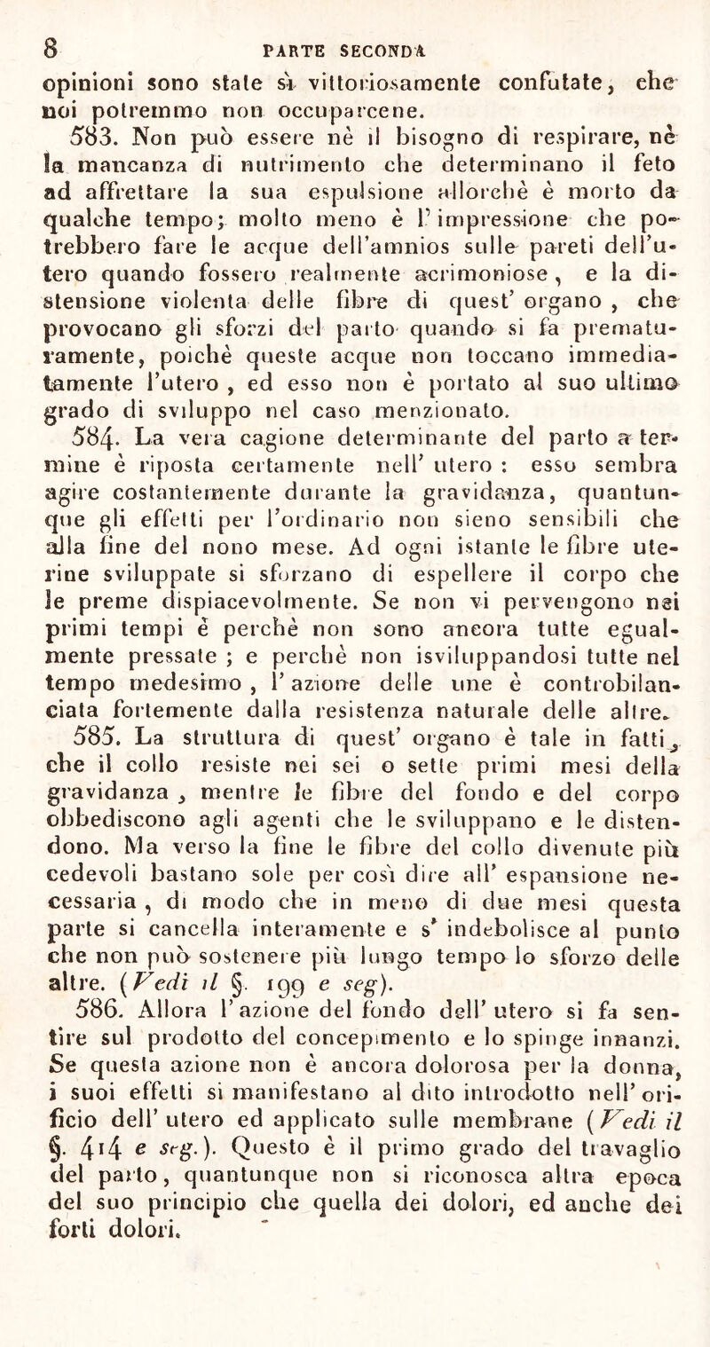 opinioni sono state si vittoriosamente confutate, che noi potremmo non occuparcene. 583. Non può essere nè il bisogno di respirare, nè la mancanza di nutrimento che determinano il feto ad affrettare la sua espulsione allorché è morto da qualche tempo; molto meno è l’impressione che po- trebbero fare le acque deH’amnios sulle pareti dell’u- tero quando fossero realmente acrimoniose, e la di- stensione violenta delle fibre di quest’ organo , che provocano gli sforzi del parto quando si fa prematu- ramente, poiché queste acque non toccano immedia- tamente l’utero , ed esso non è portato al suo ultima grado di sviluppo nel caso menzionato. 584- La vera cagione determinante del parto a-ter- mine è riposta certamente nell’ utero : esso sembra agire costantemente durante la gravidanza, quantun- que gli effetti per l’ordinario non sieno sensibili che alla fine del nono mese. Ad ogni istante le fibre ute- rine sviluppate si sforzano di espellere il corpo che le preme dispiacevolmente. Se non vi pervengono nei primi tempi è perchè non sono ancora tutte egual- mente pressate ; e perchè non Sviluppandosi tutte nei tempo medesimo , l’azione delle une è controbilan- ciata fortemente dalla resistenza naturale delle altre. 585. La struttura di quest’ organo è tale in fatti ^ che il collo resiste nei sei o sette primi mesi della gravidanza , mentre le fibre del fondo e del corpo obbediscono agli agenti che le sviluppano e le disten- dono. Ma verso la fine le fibre del collo divenute più cedevoli bastano sole per cosi dire all’ espansione ne- cessaria , di modo che in meno di due mesi questa parte si cancella interamente e s* indebolisce al punto che non può sostenere più lungo tempo lo sforzo delle altre. ( Vedi il §. 199 e seg). 586. Allora 1’azione del fondo dell’utero si fa sen- tire sul prodotto del concepimento e lo spinge innanzi. Se questa azione non è ancora dolorosa per la donna, i suoi effetti si manifestano al dito introdotto nell’ori- ficio dell’utero ed applicato sulle membrane (Vedi il 44 e srg.). Questo è il primo grado del travaglio del parto, quantunque non si riconosca altra epoca del suo principio che quella dei dolori, ed anche dei forti dolori.