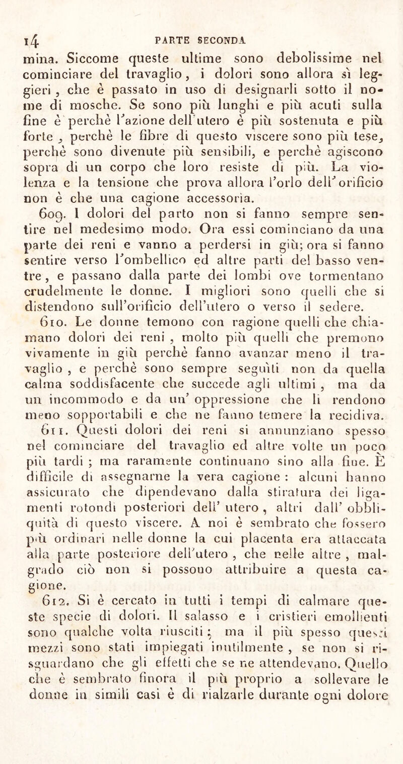 mina. Siccome queste ultime sono debolissime nel cominciare del travaglio , i dolori sono allora si leg- gieri , che è passato in uso di designarli sotto il no- me di mosche. Se sono più lunghi e più acuti sulla fine è perchè Tazione deb uterò è più sostenuta e più forte perchè le fibre di questo viscere sono più lese, perchè sono divenute più sensibili, e perchè agiscono sopra di un corpo che loro resiste di più. La vio- lenza e la tensione che prova allora Torio deli’orificio non è che una cagione accessoria. 609. 1 dolori del parto non si fanno sempre sen- tire nel medesimo modo. Ora essi cominciano da una parte dei reni e vanno a perdersi in giù; ora si fanno sentire verso Lombellico ed altre parti del basso ven- tre , e passano dalla parte dei lombi ove tormentano crudelmente le donne. I migliori sono quelli che si distendono sulTorifìcio dell’utero o verso il sedere. 610. Le donne temono con ragione quelli che chia- mano dolori dei reni , molto più quelli che premono vivamente in giù perchè fanno avanzar meno il tra- vaglio , e perchè sono sempre seguili non da quella calma soddisfacente che succede agli ultimi , ma da un incommodo e da un’ oppressione che li rendono meno sopportabili e che ne fanno temere la recidiva. òli. Questi dolori dei reni si annunziano spesso nel cominciare del travaglio ed altre volte un poco più tardi ; ma raramente continuano sino alla fine. È diffìcile di assegnarne la vera cagione : alcuni hanno assicurato che dipendevano dalla stiratura dei 1 iga- rrì enti rotondi posteriori deli’ utero , altri dall’ obbli- quità di questo viscere. A noi è sembrato che fossero pm ordinari nelle donne la cui placenta era attaccata alla parte posteriore dell’utero , che nelle altre , mal- grado ciò non si possono attribuire a questa ca- gione. 612, Si è cercato in tutti i tempi di calmare que- ste specie di dolori. Il salasso e i cristieri emollienti sono qualche volta riusciti ; ma il più spesso ques:i mezzi sono stati impiegati inutilmente , se non si ri- sguardano che gli effetti che se ne attendevano. Quello che è sembrato finora il più proprio a sollevare le donne in simili casi è di rialzarle durante ogni dolore O