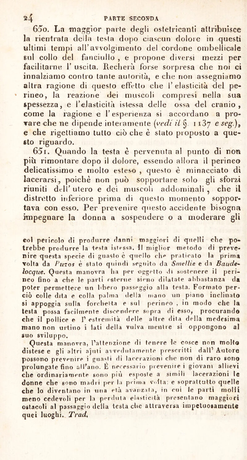 650. La ■maggior parte degli ostetricanti attribuisce la rientrata della testa dopo ciascun dolore in questi ultimi tempi all’avvolgimento del cordone ombelicale sul collo del fanciullo , e propone diversi mezzi per facilitarne 1’ uscita. Pveclierà forse sorpresa che noi ci innalziamo contro tante autorità, e che non assegniamo altra ragione di questo effetto die 1’ elasticità del pe- 4 rineo, la reazione dei muscoli compresi nella sua spessezza, e l’elasticità istessa delle ossa del cranio, come la ragione e l’esperienza si accordano a prò» Tare che ne dipende interamente (vedi il § i 1.37 eseg.)9 e che rigettiamo tutto ciò che è stato proposto a que- sto riguardo. 651. Quando la testa è pervenuta al punto di non più rimontare dopo il dolore, essendo allora il perineo delicatissimo e molto esteso , questo è minacciato di lacerarsi, poiché non può sopportare solo gli sforzi riuniti dell’ utero e dei muscoli addominali , che il distretto inferiore prima di questo momento soppor- tava con esso. Per prevenire questo accidente bisogna impegnare la donna a sospendere o a moderare gli col pericolo di produrre danni maggiori di quelli che po- trebbe produrre la lesta istossa. il miglior metodo di preve- nire questa specie di guasto è quello che praticato la prima Tolta da Piuos è stato quindi seguito da Smeìlie e da Baude» Ineque. Questa manovra ha per oggetto di sostenere il peri- neo fino a che le parli esterne sieno dilatale abbastanza da poter permettere un libero passeggio alla testa. Formato per- ciò colle dita e colla palma della mano un piano inclinato si appoggia sulla forchetta e sul perineo , in modo che la testa possa facilmente discendere sopra di esso, procurando che il pollice e I1 estremità delle altre dita della medesima mano non urtino i lati della vulva mentre si oppongono al suo sviluppo. Questa manovra, l’attenzione di tenere le cosce non molto distese e gli altri ajuti avvedutamente prescritti dall’Autore possono prevenire i guasti di lacerazioni che non di raro sono prolungate fino alleano. È necessario prevenire i giovani allievi che ordinariamente sono più esposte a simili lacerazioni le donne che sono madri per la prima volta; e soprattutto quelle che lo diventano in una età avanzata, in cui le parti molli meno cedevoli per la perduta elasticità presentano maggiori ostacoli al passaggio della testa che attraversa impetuosamente quei luoghi. Traci,