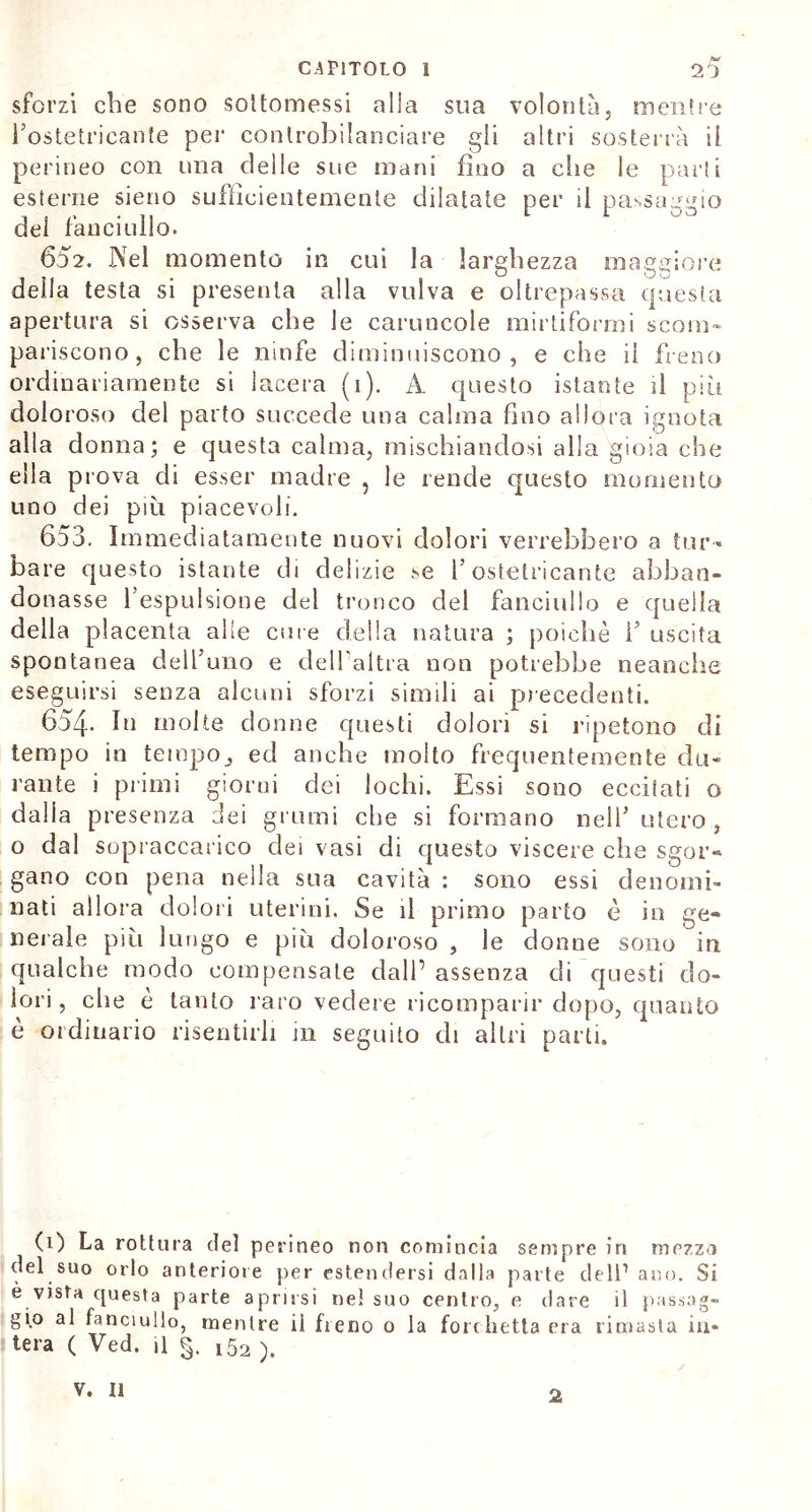 sforzi che sono sottomessi alia sua volontà, mentre l’ostetricanfe per controbilanciare gli altri sosterrà il perineo con una delle sue mani fino a che le parti esterne sieno sufficientemente dilatate per il passaggio dei fanciullo. 602. Nel momento in cui la larghezza maggiore della testa si presenta alla vulva e oltrepassa questa apertura si osserva che le caruncole mirtiformi scom- pariscono, che le ninfe diminuiscono, e che il fieno ordinariamente si lacera (1). A. questo istante d più doloroso del parto succede una calma fino allora ignota alla donna; e questa calma, mischiandosi alla gioia che ella prova di esser madre , le rende questo momento uno dei più piacevoli. 653. Immediatamente nuovi dolori verrebbero a tur- bare questo istante di delizie se 1’ ostetricante abban- donasse l’espulsione del tronco del fanciullo e quella della placenta alle cure della natura ; poiché fi uscita spontanea dell’uno e dell’altra non potrebbe neanche eseguirsi senza alcuni sforzi simili ai precedenti. 654. In molte donne questi dolori si ripetono di tempo in tempo,, ed anche molto frequentemente du- rante i primi giorni dei lochi. Essi sono eccitati o dalla presenza dei grumi che si formano nell’ utero , o dal sopraccarico dei vasi di questo viscere che sgor- gano con pena nella sua cavità : sono essi denomi- nati allora dolori uterini. Se il primo parto è in ge- nerale più lungo e più doloroso , le donne sono in qualche modo compensate dall’ assenza di questi do- lori, che è tanto raro vedere ricomparir dopo, quanto e ordinario risentirli in seguito di altri parti. (1) La rottura del perineo non comincia sempre in mezzo del suo orlo anteriore per estendersi dalla parte dell1 ano. Si è vjsta questa parte aprirsi ne! suo centro, e dare il passag- gio al fanciullo, mentre ii freno 0 la forchetta era rimasta in- tera ( Ved. il §. i52 ). 2