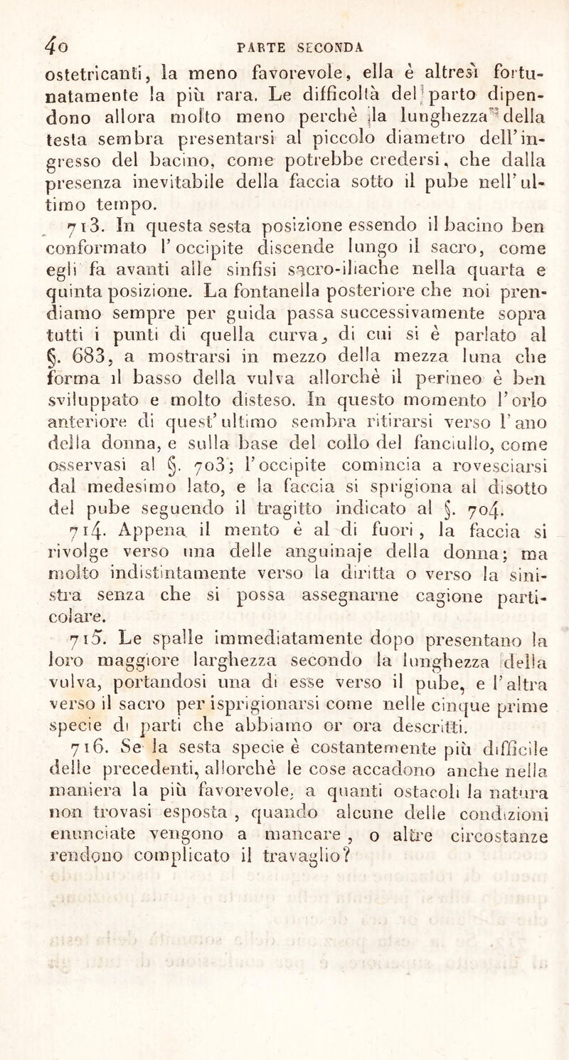 ostetricanti, la meno favorevole, ella è altresì fortu- natamente la più rara, Le diffìcolfà del parto dipen- dono allora molto meno perchè |la lunghezza ’ della testa sembra presentarsi al piccolo diametro dell’in- gresso del bacino, come potrebbe credersi, che dalia presenza inevitabile della faccia sotto il pube nell’ul- timo tempo. 713. In questa sesta posizione essendo il bacino ben conformato l’occipite discende lungo il sacro, come egli fa avanti alle sinfisi sacro-iliache nella quarta e quinta posizione. La fontanella posteriore che noi pren- diamo sempre per guida passa successivamente sopra tutti i punti di quella curva,, di cui si è parlato al §. 683, a mostrarsi in mezzo della mezza luna che forma il basso della vulva allorché il perineo è ben sviluppato e molto disteso. In questo momento l’orlo anteriore di quest’ultimo sembra ritirarsi verso l’ano della donna, e sulla base dei collo del fanciullo, come osservasi a! §. 703; l’occipite comincia a rovesciarsi dal medesimo lato, e la faccia si sprigiona al disotto del pube seguendo il tragitto indicato al §. 704. 714. Appena il mento è al di fuori, la faccia si rivolge verso una delle anguinaje della donna; ma molto indistintamente verso la diritta o verso la sini- stra senza che si possa assegnarne cagione parti- colare. 715. Le spalle immediatamente dopo presentano la loro maggiore larghezza secondo la lunghezza ideila vulva, portandosi una di esse verso il pube, e l’altra verso il sacro per isprigionarsi come nelle cinque prime specie di parti che abbiamo or ora descritti. 716. Se la sesta specie è costantemente più difficile delie precedenti, allorché le cose accadono anche nella maniera la più favorevole, a quanti ostacoli la natura non trovasi esposta , quando alcune delle condizioni enunciate vengono a mancare , 0 altre circostanze rendono complicato il travaglio?