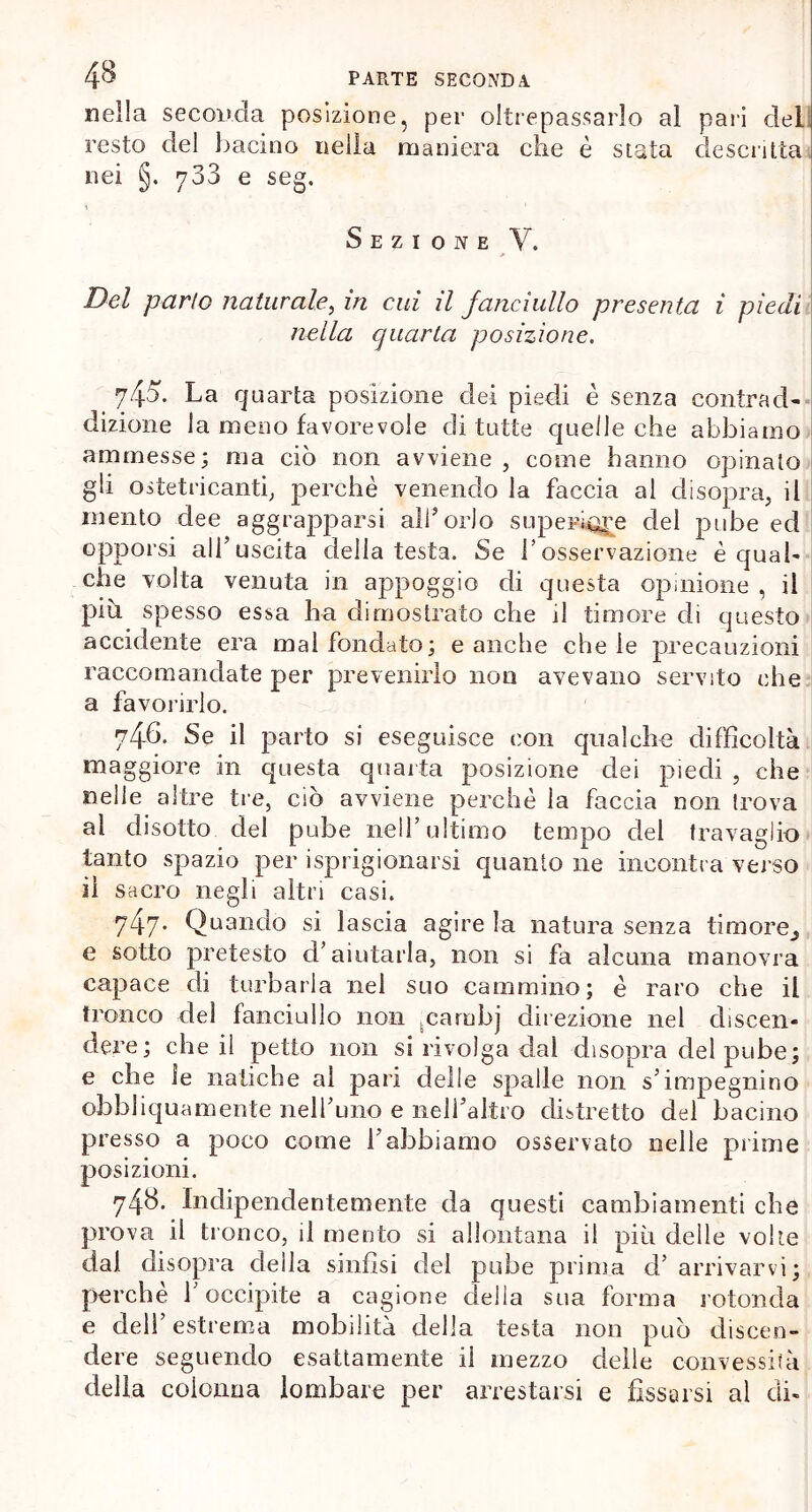 nella seconda posizione, per oltrepassarlo al pari del resto del bacino nella maniera che è stata descritta nei §. 733 e seg. Sezione V. Del parlo naturale, in cui il fanciullo presenta i piedi nella quarta posizione. .745. La quarta posizione dei piedi è senza contrad- dizione la meno favorevole di tutte quelle che abbiamo ammesse; ma ciò non avviene , come hanno opinato gli ostetricanti, perchè venendo la faccia al disopra, il mento dee aggrapparsi all’orlo superiore del pube ed opporsi alf uscita della testa. Se l’osservazione è qual- che volta venuta in appoggio di questa opinione , il piu spesso essa ha dimostrato che il timore di questo accidente era malfondato; e anche chele precauzioni raccomandate per prevenirlo non avevano servito che a favoi-irlo. 746. Se il parto si eseguisce con qualche difficoltà maggiore in questa quarta posizione dei piedi , che nelle altre tre, ciò avviene perchè la faccia non trova al disotto del pube nell’ultimo tempo del travaglio tanto spazio per isprigionarsi quanto ne incontra verso il sacro negli altri casi. 74-7* Quando si lascia agire la natura senza timore^ e sotto pretesto d’aiutarla, non si fa alcuna manovra capace di turbarla nel suo cammino; è raro che il tronco del fanciullo non carnbj direzione nel discen- dere; che il petto non si rivolga dal disopra del pube; e che le natiche al pari delle spalle non s’impegnino obb li qua mente nell’uno e nell’altro distretto del bacino presso a poco come l’abbiamo osservato nelle prime posizioni. 748. Indipendentemente da questi cambiamenti che prova il tronco, il mento si allontana il più delle volte dal disopra della sinfisi del pube prima d’ arrivarvi; perche 1 occipite a cagione della sua forma rotonda e dell’estrema mobilità della testa non può discen- dere seguendo esattamente il mezzo delle convessità della colonna lombare per arrestarsi e fissarsi al di-