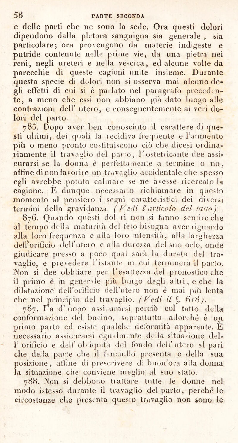 e delle parti che ne sono la sede. Ora questi dolori dipendono dalla pletora sanguigna sia generale ^ sia particolare; ora provengono da materie indigeste e putride contenute nelle prime vie, da una pietra nei reni, negli ureteri e nella velica, ed alcune volte da parecchie di queste cagioni unite insieme. Durante questa specie di dolori non si osserva mai alcuno de« gli effetti di cui si è parlato nel paragrafo preceden- te, a meno che essi non abbiano già dato luogo alle contrazioni dell’ utero, e conseguentemente ai veri do- lori del parto. 785. Dopo aver ben conosciuto il carattere di que- sti ultimi, dei quali la recidiva frequente e l’aumento più o meno pronto costituiscono ciò che dicesi ordina- riamente il travaglio del pano, V ostetiicante dee assi- curarsi se la donna è perfettamente a termine o no, affine di non favorire un travaglio accidentale che spesso egli avrebbe potuto calmare se ne avesse ricercalo la cagione. E dunque necessario richiamare in questo momento al pensiero i segni caratteristici dei diversi termini della gravidanza. (Fedi l’articolo del tatto). 876. Quando questi dol ri non si fanno sentire che al tempo della maturità del feto bisogna aver riguardo alla loro frequenza e alla loro intensità, alia larghezza dell’orifìcio dell’utero e alla durezza del suo orlo, onde giudicare presso a poco qual sarà la durata del tra- vaglio, e prevedere l’istante in cui terminerà il parto. Non si dee obbliare per l’esattezza del pronostico che il primo è in generale più lungo degli altri, e che la dilatazione dell’orificio dell’utero non è mai più lenta che nel principio del travaglio. (Fedi il §. 618^. 787. Fa d’ uopo assiurarsi perciò col tatto della conformazione del bacino, soprattutto allorché è un primo parto ed esiste qualche deformità apparente. E necessario assicurarsi egualmente della situazione del- }’ orifìcio e dell’ oh iquità del fondo dell’utero al pari che della parte che il fanciullo presenta e della sua posizione, affine di prescrivere di buon’ora alla donna la situazione che conviene meglio al suo stato. 788, Non si debbono trattare tutte le donne nel modo istesso durante il travaglio del parto, perchè le circostanze che presenta questo travaglio non sono le