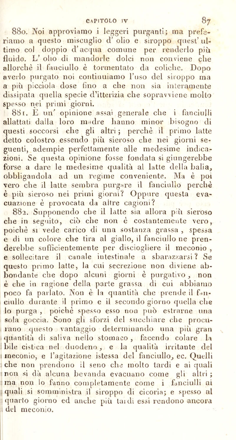 880. Noi approviamo i leggeri purganti; ma prefe- riamo a questo miscuglio d’ olio e stroppo quest’ ul- timo col doppio d’acqua comune per renderlo più fluido. L’ olio di mandorle dolci non conviene che allorché il fanciullo è tormentato da coliche. Dopo averlo purgato noi continuiamo l’uso del stroppo ma a più piccìola dose fino a che non sia interamente dissipata quella specie d’itterizia che sopravviene molto spesso nei primi giorni. 881. E un opinione assai generale che i fanciulli allattati dalla loro madre hanno minor bisogno di questi soccorsi che gli altri ; perchè il primo latte detto colostro essendo più sieroso che nei giorni se- guenti, adempie perfettamente alle medesime indica- zioni. Se questa opinione fosse fondata si giungerebbe forse a dare le medesime qualità al latte della balia* obbligandola ad un regime conveniente. Ma è poi vero che il latte sembra purgare il fanciullo perchè è più sieroso nei primi giorni? Oppure questa eva- cuazione è provocata da altre cagioni? 882. Supponendo che il latte sia allora più sieroso che in seguito, ciò che non è costantemente vero, poiché si vede carico di una sostanza grassa , spessa e di un colore che tira al giallo, il fanciullo ne pren- derebbe sufficientemente per disciogliere il meconio , e sollecitare il canale intestinale a sbarazzarsi ? Se questo primo latte, la cui secrezione non diviene ab- bondante che dopo alcuni giorni è purgativo * non è che in ragione della parte grassa di cui abbiamo poco fa parlato. Non è la quantità che prende il fan- cmllo durante il primo e il secondo giorno quella che lo purga , poiché spesso esso non può estrarne una sola goccia. Sono gli sforzi del succhiare che procu- rano questo vantaggio determinando una pili gran quantità di saliva nello stomaco , facendo colare la bile cistica nel duodeno * e la qualità irritante del meconio, e l’agitazione istessa del fanciullo* ec. Quelli che non prendono il seno che molto tardi e ai quali non si dà alcuna bevanda evacuano come gli altri ; ma non lo fanno completamente come i fanciulli ai quali si somministra il siroppo di cicoria; e spesso al quarto giorno ed anche più laidi essi rendono ancora del meconio.