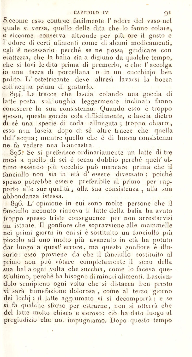 Siccome esso contrae facilmente 1’ odore del vaso nei quale si versa j quello delle dita che lo fanno colare, e siccome conserva altronde per più ore il gusto e l’odore di certi alimenti come di alcuni medicamenti., egli è necessario perchè se ne possa giudicare con esattezza, che la balia sia a digiuno da qualche tempo, che si lavi le dita prima di premerlo, e che 1’ accolga in una tazza di porcellana o in un cucchiajo ben pulito. L’ ostetricante deve altresì lavarsi la bocca coll’acqua prima di gustarlo. 8q4. Le tracce che lascia colando una goccia di latte posta sull’unghia leggermente inclinala fanno conoscere la sua consistenza. Quando esso è troppo spesso, questa goccia cola difficilmente, e lascia dietro di sè una specie di coda allungata ; troppo chiaro , esso non lascia dopo di sè altre tracce che quella dell’acqua; mentre quello che è di buona consistenza ne fa vedere una biancastra. 890.* Se si preferisce ordinariamente un latte di tre mesi a quello di sei è senza dubbio perchè quell’ ul- timo essendo più vecchio può mancare prima che il fanciullo non sia in età dJ essere divezzato ; poiché spesso potrebbe essere preferibile al primo per rap- porto alle sue qualità j alla sua consistenza , alla sua abbondanza istessa. 896. L’ opinione in cui sono molte persone che il fanciullo neonato rinnova il latte della balia ha avuto troppo spesso triste conseguenze per non arrestarvisi un istante. Il gonfiore che sopravviene alle mammelle nei primi giorni in cui si è sostituito un fanciullo più piccolo ad uno molto più avanzato in età ha potuto dar luogo a quest’errore, ma questo gonfiore è illu- sorio: esso proviene da che il fanciullo sostituito al primo non può votare completamente il seno della sua balia ogni volta che succhia., come lo faceva que- st’ultimo, perchè ha bisogno di minori alimenti. Lascian- dolo semipieno ogni volta che si distacca beo presto vi sarà tumefazione dolorosa , come al terzo giorno dei lodij ; il latte aggrumato vi si decomporrà ; e se si fa qualche sforzo per estrarne , non si otterrà che del latte molto chiaro e sieroso: ciò ha dato luogo al pregiudizio che noi impugniamo. Dopo questo tempo