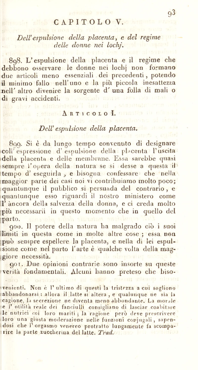 CAPITOLO V. Dell’espulsione della placenta, e del regime delle donne nei lochj. 8qS. L’espulsione della placenta e il regime che debbono osservare le donne nei lochj non formano due articoli meno essenziali dei precedenti , potendo il minimo fallo nell’uno e la più piccola inesattezza nell/ altro divenire la sorgente d^ una folla di mali o di gravi accidenti. Articolo I. Dell’ espulsione della placenta. 890. Si è da lungo tempo convenuto di designare colf espressione d’espulsione della placenta l’uscita della placenta e delie membrane. Essa sarebbe quasi sempre l’opera delia natura se si desse a questa vi tempo d eseguirla e bisogna confessare che nella maggior parte dei casi noi vi contribuiamo molto poco; quantunque il pubblico si persuada del contrario , e quantunque esso riguardi il nostro ministero come E àncora della salvezza della donna, e ci creda molto più necessari! in questo momento che in quello del parto. goo. Il potere della natura ha malgrado ciò i suoi limiti in questa come in molte altre cose ; essa non può sempre espellere la placenta, e nella di lei espul- sione come nel parto l’arte è qualche volta della mag- giore necessità. goi. Due opinioni contrarie sono insorte su queste verità fondamentali. Alcuni hanno preteso che biso- venienti. Non è l'ultimo di questi la tristezza a cui sogliono abbandonarsi : allora il latte si altera , e qualunque ne sia la cagione, la secrezione ne diventa meno abbondarne. La morale e 1’ utilità reale dei fanciulli consigliano di lasciar coabitare le nutrici coi loro mariti ; la ragione però deve prescrivere loro una giusta moderazione nelle funzioni copjugali , sapen- dosi che l1 orgasmo venereo protratto lungamente fa scompa- rire la parte zuccherina del latte. Trad.