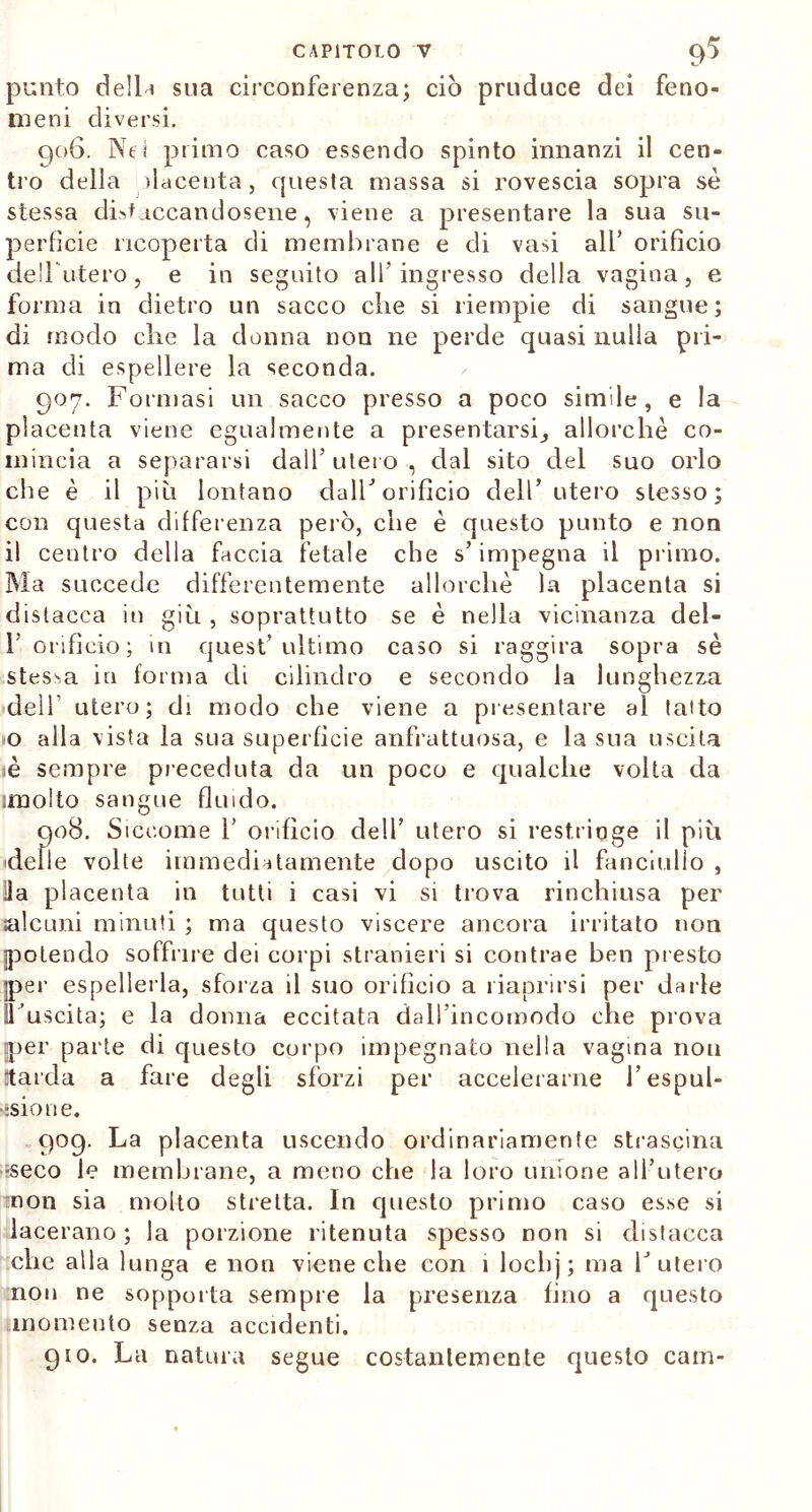 punto de 11 h sua circonferenza; ciò pruduce dei feno- meni diversi. 906. Nei primo caso essendo spinto innanzi il cen- tro della placenta, questa massa si rovescia sopra se stessa distaccandosene, viene a presentare la sua su- perfìcie ricoperta di membrane e di vasi all’ orificio debuterò, e in seguito all’ingresso della vagina, e forma in dietro un sacco che si riempie di sangue; di modo che la donna non ne perde quasi nulla pri- ma di espellere la seconda. 907. Formasi un sacco presso a poco simile, e la placenta viene egualmente a presentarsi, allorché co- mincia a separarsi dall’utero, dal sito del suo orlo che è il più lontano dalF orificio dell’ utero stesso; con questa differenza però, che è questo punto e non il centro della faccia fetale che s’impegna il primo. Ma succede differentemente allorché la placenta si distacca in giù , soprattutto se é nella vicinanza del- 1’ orificio; in quest’ultimo caso si raggira sopra sé stessa in forma di cilindro e secondo la lunghezza dell utero; di modo che viene a presentare al tatto o alla vista la sua superficie anfrattuosa, e la sua uscita sé sempre preceduta da un poco e qualche volta da jmolto sangue fluido. 908. Siccome V orifìcio dell’ utero si restringe il più delle volte immediatamente dopo uscito il fanciullo , Ha placenta in tutti i casi vi si trova rinchiusa per alcuni minuti ; ma questo viscere ancora irritato non {potendo soffine dei corpi stranieri si contrae ben presto ]per espellerla, sforza il suo orificio a riaprirsi per darle ITuscita; e la donna eccitata dall’incomodo che prova jper parte di questo corpo impegnato nella vagina non Utarda a fare degli sforzi per accelerarne l’espul- sione. 909. La placenta uscendo ordinariamente strascina ■seco le membrane, a meno che la loro unione all’utero mon sia molto stretta. In questo primo caso esse si lacerano ; la porzione ritenuta spesso non si distacca che alla lunga e non viene che con i lochj; ma l’utero non ne sopporta sempre la presenza fino a questo momento senza accidenti. 910. La natura segue costantemente questo cain-