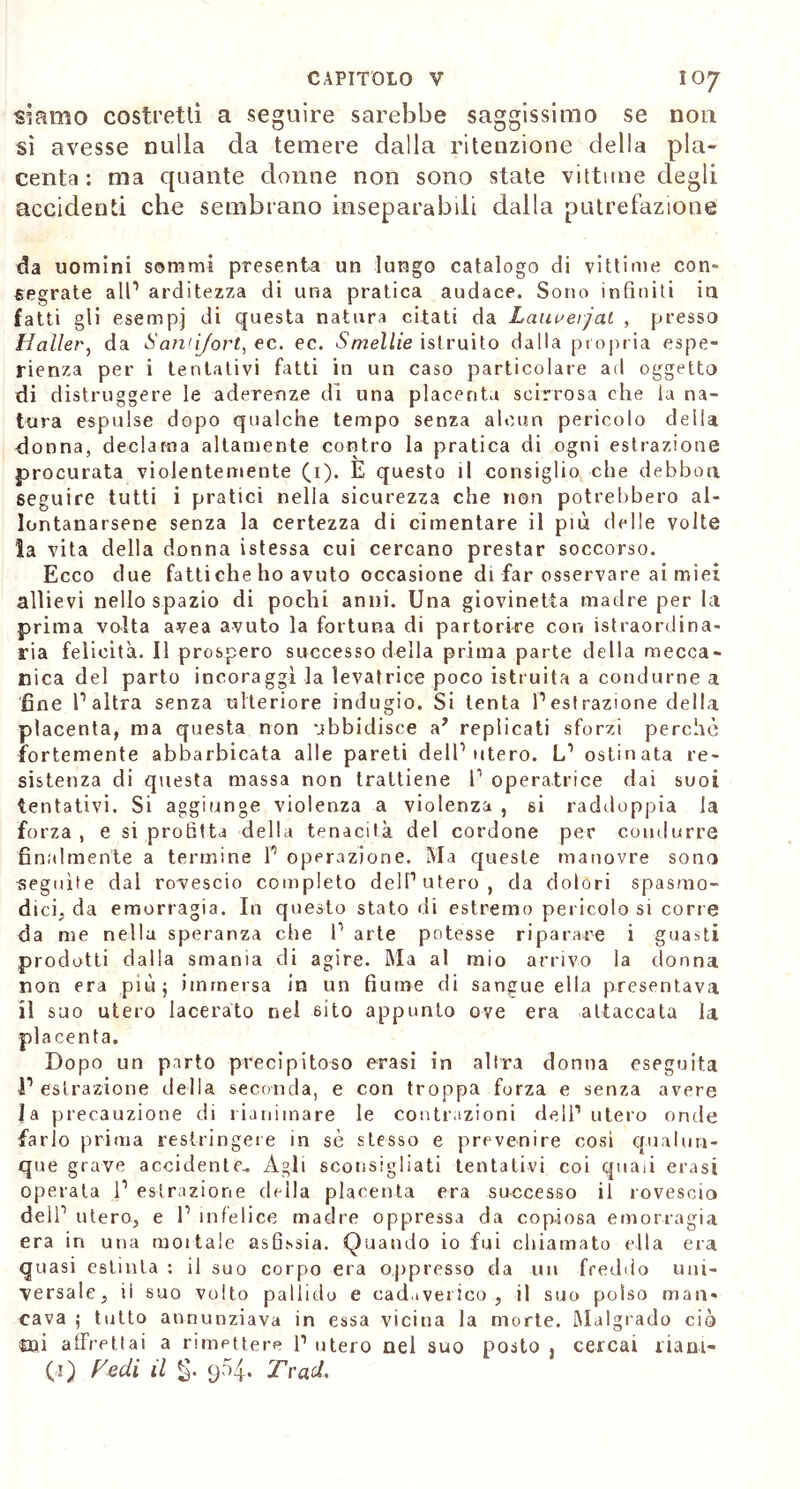 siamo costretti a seguire sarebbe saggissimo se non sì avesse nulla da temere dalla ritenzione della pla- centa : ma quante donne non sono state vittime degli accidenti che sembrano inseparabili dalla putrefazione da uomini sommi presenta un lungo catalogo di vittime con- segrate all1 arditezza di una pratica audace. Sono infiniti in fatti gli esempi di questa natura citati da Lauvevjai , presso Mailer, da Sanùjort, ec. ec. Smelile istruito dalla propria espe- rienza per i tentativi fatti in un caso particolare ad oggetto di distruggere le aderenze di una placenta scirrosa che la na- tura espulse dopo qualche tempo senza alcun pericolo delia donna, declama altamente contro la pratica di ogni estrazione procurata violentemente (1). E questo il consiglio che debbon seguire tutti i pratici nella sicurezza che non potrebbero al- lontanarsene senza la certezza di cimentare il più delie volte la vita della donna istessa cui cercano prestar soccorso. Ecco due fatti che ho avuto occasione di far osservare ai miei allievi nello spazio di pochi anni. Una giovinetta madre per hi prima volta avea avuto la fortuna di partorire con istraordina- ria felicità. Il prospero successo della prima parte della mecca- nica del parto incoraggi la levatrice poco istruita a condurne a fine l1 altra senza ulteriore indugio. Si tenta l’estrazione della placenta, ma questa non ubbidisce a’ replicati sforzi perchè fortemente abbarbicata alle pareti dell’utero. L’ ostinata re- sistenza di questa massa non trattiene 1’ operatrice dai suoi tentativi. Si aggiunge violenza a violenza , si raddoppia la forza, e si profitta della tenacità del cordone per condurre finalmente a termine P operazione. Ma queste manovre sona seguite dal rovescio completo dell’utero, da dolori spasmo- dici, da emorragia. In questo stato di estremo pericolo si corre da me nella speranza che 1’ arte potesse riparare i guasti prodotti dalla smania eli agire. Ma al mio arrivo la donna non era più; immersa in un fiume di sangue ella presentava il suo utero lacerato nel sito appunto ove era attaccata la placenta. Dopo un parto precipitoso crasi in altra donna eseguita V estrazione della seconda, e con troppa forza e senza avere la precauzione di rianimare le contrazioni dell’utero onde farlo prima restringete in sè stesso e prevenire cosi qualun- que grave accidente.. Agli sconsigliati tentativi coi quali evasi operata 1’ estrazione deila placenta era successo il rovescio dell’ utero, e 1’ infelice madre oppressa da copiosa emorragia era in una mollale asfissia. Quando io fui chiamato ella era quasi estinta : il suo corpo era oppresso da un freddo uni- versale, ii suo volto pallido e cadaverico, il suo polso man- cava ; tutto annunziava in essa vicina la morte. Malgrado ciò mi affrettai a rimettere l1 utero nel suo posto , cercai riani-