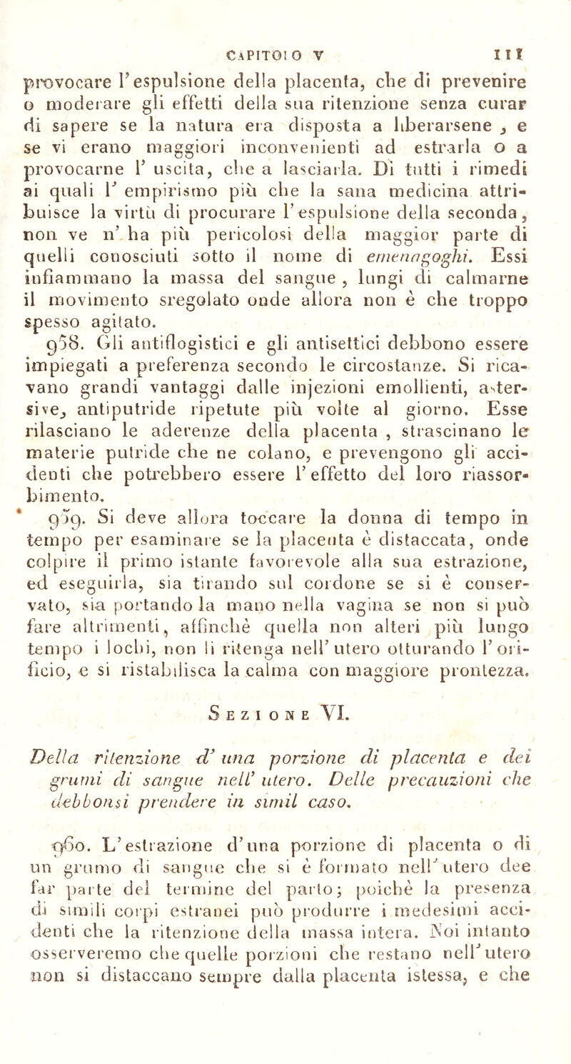 provocare l’espulsione della placenta, che di prevenire o moderare gli effetti della sua ritenzione senza curar di sapere se la natura era disposta a liberarsene , e se vi erano maggiori inconvenienti ad estrarla o a provocarne 1’ uscita, che a lasciarla. Di tutti i rimedi ai quali V empirismo più che la sana medicina attri- buisce la virtù di procurare l’espulsione della seconda, non ve n’ ha più pericolosi della maggior parte di quelli conosciuti sotto il nome di emenngoghi. Essi infiammano la massa del sangue , lungi di calmarne il movimento sregolato onde allora non è che troppo spesso agitato. 938. Gli antiflogìstici e gli antisettici debbono essere impiegati a preferenza secondo le circostanze. Si rica- vano grandi vantaggi dalle injezioni emollienti, aster- sive, antiputride ripetute più volte al giorno. Esse rilasciano le aderenze della placenta , strascinano le materie putride che ne colano, e prevengono gli acci- denti che potrebbero essere l’effetto del loro riassor- bimento. 939. Si deve allora toccare la donna di tempo in tempo per esaminare se la placenta è distaccata, onde colpire il primo istante favorevole alla sua estrazione, ed eseguirla, sia tirando sul cordone se si è conser- vato, sia portando la mano nella vagina se non si può fare altrimenti, affinchè quella non alteri più lungo tempo i lochi, non li ritenga nell’utero otturando 1’ori- ficio, e si ristabilisca la calma con maggiore prontezza. Sezione VI. Della ritenzione d’ una porzione di placenta e dei grumi di sangue nell’ utero. Delle precauzioni che deb botisi prendere in simil caso. 960. L’estrazione d’una porzione di placenta 0 di un grumo di sangue che si è formato nelh utero dee far parte del termine del parlo; poiché la presenza di simili corpi estranei può produrre i medesimi acci- denti che la ritenzione della massa intera. Noi intanto osserveremo che quelle porzioni che restano nell’ utero non si distaccano sempre dalla placenta istessa, e che