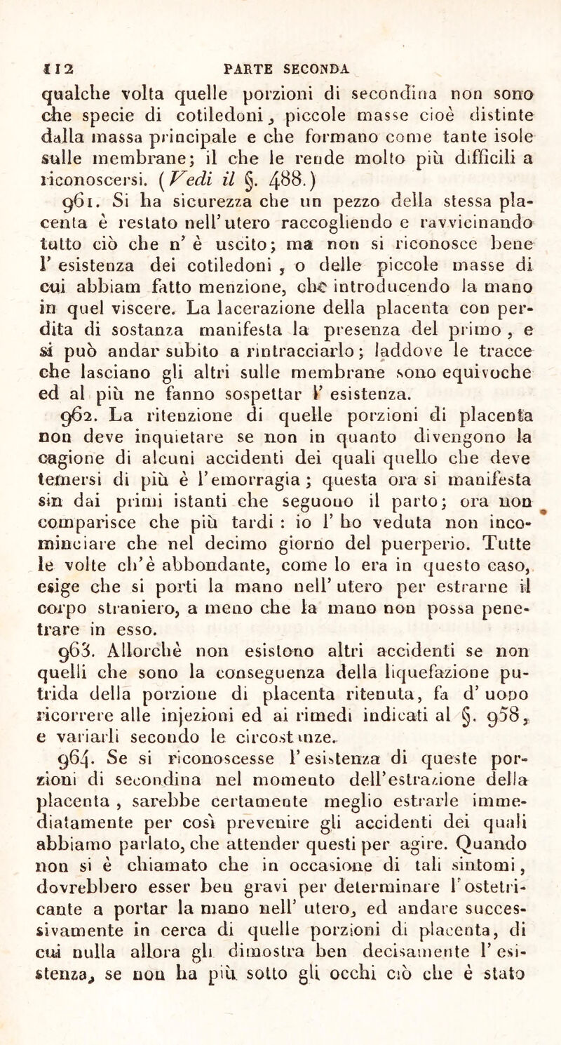 qualche volta quelle porzioni di secondina non sono che specie di cotiledoni, piccole masse cioè distinte dalla massa principale e che formano come tante isole sulle membrane; il che le rende molto piu difficili a riconoscersi. [Vedi il §. 4$8-) 961. Si ha sicurezza che un pezzo della stessa pla- centa è restato nell’utero raccogliendo e ravvicinando tutto ciò che n’ è uscito; ma non si riconosce beue 1’ esistenza dei cotiledoni , o delle piccole masse di cui abbiam fatto menzione, che introducendo la mano in quel viscere. La lacerazione della placenta con per- dita di sostanza manifesta la presenza del primo , e sì può andar subito a rintracciarlo ; laddove le tracce che lasciano gli altri sulle membrane sono equivoche ed al piu ne fanno sospettar V esistenza. 962. La ritenzione di quelle porzioni di placenta non deve inquietare se non in quanto divengono la cagione di alcuni accidenti dei quali quello che deve temersi di piu è l’emorragia; questa orasi manifesta sin dai primi istanti che seguouo il parto; ora non comparisce che piu tardi : io 1’ ho veduta non inco- minciare che nel decimo giorno del puerperio. Tutte le volte eli’è abbondante, come lo era in questo caso, esige che si porti la mano nell’ utero per estrai ne il corpo straniero, a meno che la mano non possa pene- trare in esso. 963. Allorché non esistono altri accidenti se non quelli che sono la conseguenza della liquefazione pu- trida della porzione di placenta ritenuta, fa d’uopo ricorrere alle injezioni ed ai rimedi indicati al §. 958, e variarli secondo le circost mze. 964. Se si riconoscesse l’esistenza di queste por- zioni di secondina nel momento deU’estra/.ione della placenta , sarebbe certamente meglio estrarle imme- diatamente per cosi prevenire gli accidenti dei quali abbiamo parlato, che attender questi per agire. Quando non si è chiamato che in occasione di tali sintomi, dovrebbero esser ben gravi per determinare fostetri- cante a portar la mano nell’ utero, ed andare succes- sivamente in cerca di quelle porzioni di placenta, di cui nulla allora gli dimostra ben decisamente l’esi- stenza,, se non ha più sotto gli occhi ciò che è stato