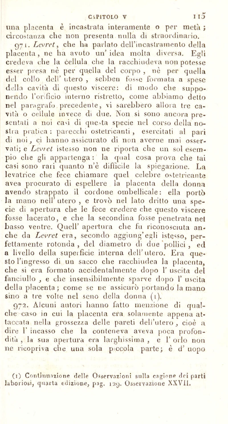 ima placenta è incastrala interamente o per metà ; circostanza che non presenta nulla di straordinario. 971. Levret, che ha parlato deirincastramenlo della placenta , ne ha avuto un’ idea molta diversa. Egli credeva che la cellula che la racchiudeva non potesse esser presa nè per quella del corpo , nè per quella del collo deli’ utero , s ebbe ri fosse formata a spese della cavità di questo viscere: di modo che suppo- nendo l’orificio interno ristretto, come abbiamo detto nel paragrafo precedente, vi sarebbero allora tre ca- vità o cellule invece di due. Non si sono ancora pre- sentati a noi cab di questa specie nei corso della no- stra pratica : parecchi ostetricanti , esercitati al pari di noi, ci hanno assicurato di non averne mai osser- vati; e Levret istesso non ne riporta che un sol esem- pio che gli appartenga : la qual cosa prova che tai casi sono rari quanto n’è difficile la spiegazione. La levatrice che fece chiamare quei celebre ostefricante avea procurato di espellere la placenta della donna avendo strappato il cordone ombellicale: ella portò la mano nell’ utero , e trovò nel lato dritto una spe- cie di apertura che le fece credere che questo viscere fosse lacerato, e che la secondina fosse penetrata nel basso ventre. Quell’ apertura che fu riconosciuta an- che da Levret era, secondo aggiungagli istesso, per- fettamente rotonda , del diametro di due pollici , ed a livello della superfìcie interna dell’utero. Era que- sto l’ingresso di un sacco che racchiudea la placenta, che si era formato accidentalmente dopo 1’ uscita del fanciullo , e che insensibilmente sparve dopo 1’ uscita della placenta ; come se ne assicurò portando la mano sino a tre volte nel seno della donna (1). 972. Alcuni autori hanno fatto menzione di qual- che caso in cui la placenta era solamente appena at- taccata nella grossezza delle pareti dell’utero, cioè a dire b incasso che la conteneva aveva poca profon- dità , la sua apertura era larghissima , e 1’ orlo non ne ricopriva che una sola piccola parte; è d’ uopo (1) Continuazione delle Osservazioni sulla cagione dei parti laboriosi, quarta edizione, p3g. i2p. Osservazione XXVii.