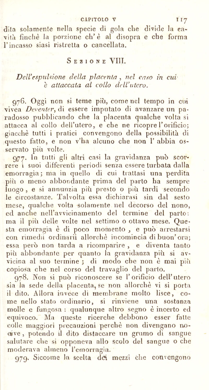 dita solamente nella specie di gola die divide la ca- vità finché la porzione eh’è al disopra e che forma l’incasso siasi ristretta o cancellata. Sezione Vili. Dell’espulsione della placenta , nel caso in cui è attaccata al collo deWutero. 976. Oggi non si teme più, come nel tempo in cui vivea Deventer, di essere imputato di avanzare un pa- radosso pubblicando che la placenta qualche volta si attacca al collo dell’utero, e che ne ricopre Vorificio; giacché tutti i pratici convengono della possibilità di questo fatto, e non v’ha alcuno che non 1’ abbia os- servato più volte. 977. In tutti gli altri casi la gravidanza può scor- rere i suoi differenti periodi senza essere turbata dalla emorragia; ma in quello eli cui trattasi una perdita più o meno abbondante prima del parto ha sempre luogo , e si annunzia più presto o più tardi secondo le circostanze. Talvolta essa dichiarasi sin dal sesto mese, qualche volta solamente nel decorso del nono, ed anche nell’avvicinamento del termine del parto: ma il più delle volte nel settimo o ottavo mese. Que- sta emorragia è di poco momento e può arrestarsi con rimedii ordinarli allorché incomincia di buon’ora; essa però non tarda a ricomparire , e diventa tanto più abbondante per quanto la gravidanza più si av- vicina al suo termine ; di modo che non é mai più copiosa che nel corso del travaglio del parlo. 978. Non si può riconoscere se l’orificio dell’utero sia la sede della placenta, se non allorché vi si porta il dito. Allora invece di membrane molto lisce, co- me nello stato ordinario, si rinviene una sostanza molle e fungosa : qualunque altro segno è incerto ed equivoco. Ma queste ricerche debbono esser fatte colle maggiori precauzioni perchè non divengano no- cive , potendo il dito distaccare un grumo di sangue salutare che si opponeva allo scolo del sangue o che moderava almeno l’emorragia. 979. Siccome la scelta dei mezzi che convengono