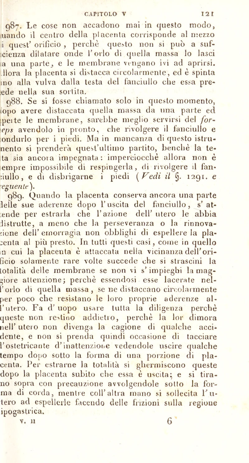 987. Le cose non accadono mai in questo modo, uando il centro della placenta corrisponde al mezzo i quest’ orifìcio , perchè questo non si può a suf- cienza dilatare onde Torlo di quella massa lo lasci a una parte^ e le membrane vengano ivi ad aprirsi, .fiora la placenta si distacca circolarmente, ed è spinta ino alla vulva dalla testa del fanciullo che essa pre- nde nella sua sortita. 988. Se si fosse chiamato solo in questo momento, ìiopo avere distaccata quella massa da una parte ed pei te le membrane, sarebbe meglio servirsi del [or- ■eps avendolo in pronto, che rivolgere il fanciullo e ondurlo per i piedi. Ma in mancanza di questo istru- nento si prenderà quest’ultimo partito, benché la te- ta sia ancora impegnata : imperciocché allora non è empie impossibile di respingerla, di rivolgere il fan* nullo, e di disbrigarne i piedi (Vedi il §. 1291. e ■eguenlf). 989. Quando la placenta conserva ancora una parte Ielle sue aderenze dopo l’uscita del fanciullo, s’ at- eo de per estrarla che l’azione dell’ utero le abbia distrutte, a meno che la perseveranza o la rinnova- tone dell’ emorragia non obblighi di espellere la pla- centa al più presto. In tutti questi casi, come in quello m cui la placenta è attaccata neiia vicinanza dell’ori- ficio solamente rare volte succede che si strascini la totalità delle membrane se non vi s’ impieghi la mag- giore attenzione; perchè essendosi esse lacerate nel- l’orlo di quella massa, se ne distaccano circolai mente per poco che resistano le loro proprie aderenze al- l’utero. Fa d’uopo usare tutta la diligenza perchè queste non reatino addietro, perchè la lor dimora nell’ utero non divenga la cagione di qualche acci- dente, e non si prenda quindi occasione di tacciare Tostetricante d’inattenzione vedendole uscire qualche tempo dono sotto la forma di una porzione di pla- centa. Per estraine la totalità si ghermiscono queste dopo la placenta subito che essa è uscita* e si tira- no sopra con precauzione avvolgendole sotto la for- ma di corda, mentre coll’altra mano si sollecita Lu- tero ad espellerle facendo delle frizioni sulla regione ipogastrica.