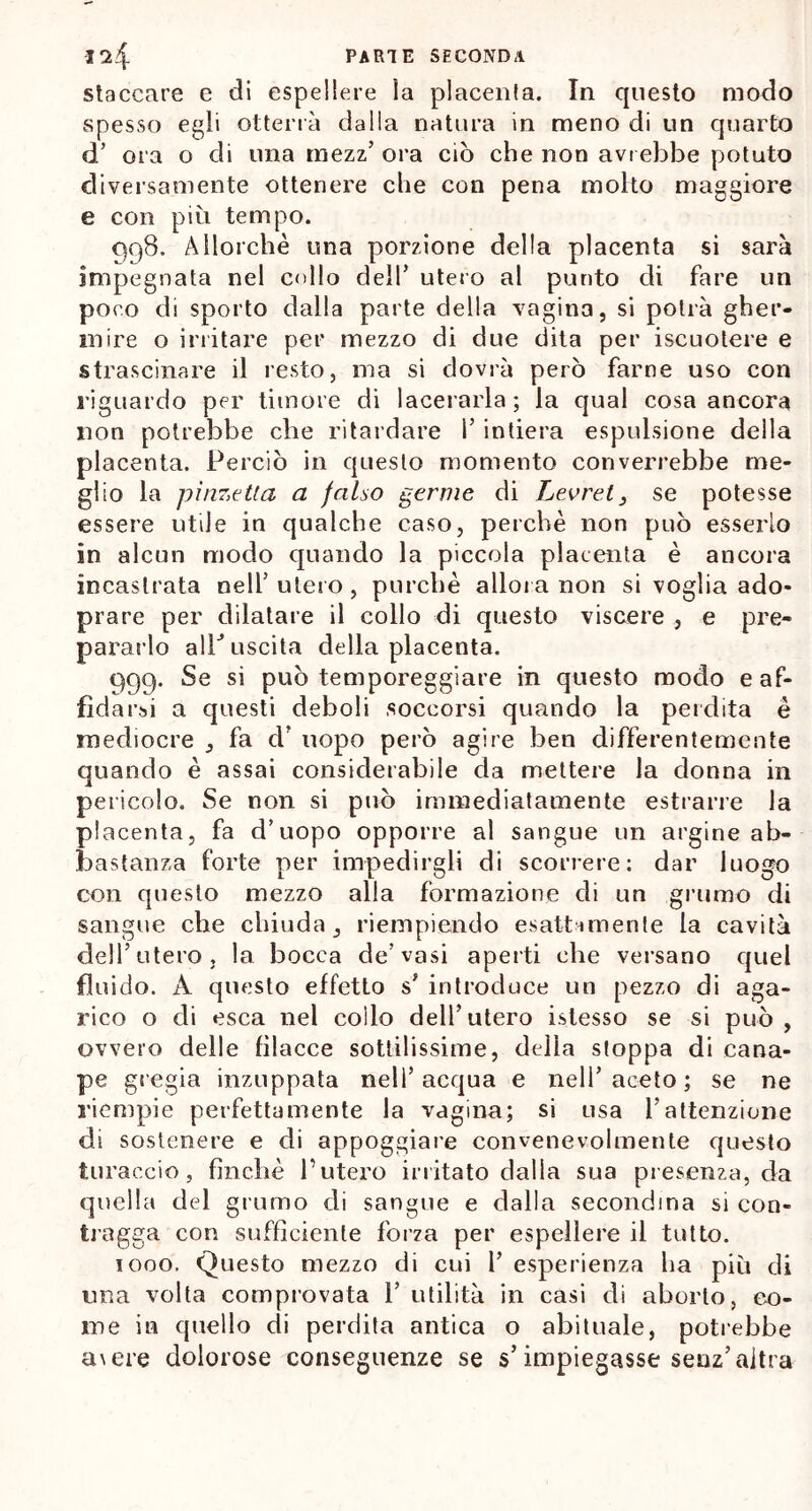 staccare e di espellere la placenta. In questo modo spesso egli otterrà dalla natura in meno di un quarto <T ora o di una rnezz’ ora ciò che non avrebbe potuto diversamente ottenere che con pena molto maggiore e con più tempo. qq8. Allorché una porzione della placenta si sarà impegnata nel collo dell’ utero al punto di fare un poco di sporto dalla parte della vagina, si potrà gher- mire o irritare per mezzo di due dita per iscuotere e strascinare il resto, ma si dovrà però farne uso con riguardo per timore di lacerarla; la qual cosa ancora non potrebbe che ritardare 1’ intiera espulsione della placenta. Perciò in questo momento converrebbe me- glio la pinzetta a falso germe di Levrei, se potesse essere utile in qualche caso, perchè non può esserlo in alcun modo quando la piccola placenta è ancora incastrata nelf utero , purché allora non si voglia ado- prare per dilatare il collo di questo viscere , e pre- pararlo allJ uscita della placenta. 999. Se si può temporeggiare in questo modo e af- fidarsi a questi deboli soccorsi quando la perdita è mediocre , fa cl’ uopo però agire ben differentemente quando è assai considerabile da mettere la donna in pericolo. Se non si può immediatamente estrarre la placenta, fa d’uopo opporre al sangue un argine ab- bastanza forte per impedirgli di scorrere: dar luogo con questo mezzo alla formazione di un grumo di sangue che chiuda, riempiendo esattamente la cavità dell’utero, la bocca de’vasi aperti che versano quel fluido. A questo effetto s* introduce un pezzo di aga- rico o di esca nel collo dell’utero istesso se si può, ovvero delle filacce sottilissime, della stoppa di cana- pe gregia inzuppata nell’ acqua e nell’ aceto ; se ne riempie perfettamente la vagina; si usa l’attenzione di sostenere e di appoggiare convenevolmente questo turaccio, finché l’utero irritato dalla sua presenza, da quella del grumo di sangue e dalla secondina si con- tragga con sufficiente forza per espellere il tutto. 1000. Questo mezzo di cui i’ esperienza ha più di una volta comprovata 1’ utilità in casi di aborto, co- me in quello di perdita antica o abituale, potrebbe a\ere dolorose conseguenze se s’impiegasse seuz’altra