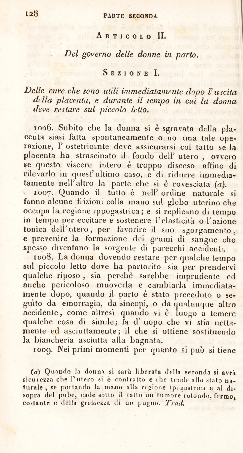 PARTE SECONDA Articolo II. Del governo delle donne in parto. Sezione I. Delle cure che sono utili immediatamente dopo V uscita della placenta, e durante il tempo in cui la donna deve restare sul piccolo letto. 1006. Subito che la donna si è sgravata della pla- centa siasi fatta spontaneamente o no una tale ope- razione, T ostetricante deve assicurarsi col tatto se la placenta ha strascinato il fondo dell’ utero , ovvero se questo viscere intero è troppo disceso affine di rilevarlo in quest’ultimo caso, e di ridurre immedia- tamente nell’altro la parte che si è rovesciata (a). 1007. Quando il tutto è nell’ ordine naturale si fanno alcune frizioni colla mano sul globo uterino che occupa la regione ippogastrica; e si replicano di tempo in tempo per eccitare e sostenere F elasticità o l’azione tonica dell’utero, per favorire il suo sgorgamento, e prevenire la formazione dei grumi di sangue che spesso diventano la sorgente di parecchi accidenti. 1008. La donna dovendo restal e per qualche tempo sul piccolo letto dove ha partorito sia per prendervi qualche riposo , sia perchè sarebbe imprudente ed anche pericoloso muoverla e cambiarla immediata- mente dopo, quando il parlo è stato preceduto o se- guito da emorragia, da sincopi, o da qualunque altro accidente, come altresì quando vi è luogo a temere qualche cosa di simile; fa d’ uopo che vi stia netta- mente ed asciuttamente; il che si ottiene sostituendo la biancheria asciutta alla bagnala. 1009. Nei primi momenti per quanto si può si tiene (ai) Quando la donna si sarà liberata della seconda si avrà sicurezza che P utero si è contratto e che tende allo stato na- turale j se pollando la mano alla regione ipogastrica e al di- sopra del pube, cade sotto il tatto un tumore rotondo, fermo,, costante e della grossezza ili un pugno. TraU.