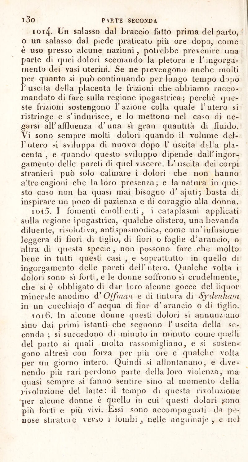 1014. Un salasso dal braccio fatto prima del parto, o un salasso dal piede praticato più ore dopo, come è uso presso alcune nazioni , potrebbe prevenire una parte di quei dolori scemando la pletora e l’ingorga- mento dei vasi uterini. Se ne prevengono anche molti per quanto si può continuando per lungo tempo dopo l5 uscita della placenta le frizioni che abbiamo racco- mandato di fare sulla regione ipogastrica; perchè que- ste frizioni sostengono fazione colla quale l’utero si ristringe e s’indurisce, e lo mettono nel caso di ne- garsi all’affluenza d’una sì gran quantità di fluido. Vi sono sempre molti dolori quando il volume del- l’utero si sviluppa di nuovo dopo 1’ uscita della pla- centa , e quando questo sviluppo dipende dall’ingor- gamento delle pareti di quel viscere. L’ uscita dei corpi stranieri può solo calmare i dolori che non hanno a tre cagioni che la loro presenza; e la natura in que- sto caso non ha quasi mai bisogno cV ajuti; basta di inspirare un poco di pazienza e di coraggio alla donna. iot5. I fomenti emollienti, i cataplasmi applicati sulla regione ipogastrica, qualche clistero, una bevanda diluente, risolutiva, antispasmodica, come un’infusione leggera di fiori di tiglio, di fiori o foglie d’arancio, o altra eli questa specie , non possono fare che molto bene in tutti questi casi , e soprattutto in quello di ingorgamento delle pareti dell’utero. Qualche volta i dolori sono sì forti, e le donne soffrono sì crudelmente, che si è obbligato di dar loro alcune gocce del liquor minerale anodino d’ Off man e di tintura di Sydenìuvn in un cucchiajo d’ acqua di fior cì’ arancio o di tiglio. 1016. in alcune donne questi dolori si annunziano sino dai primi istanti che seguono 1’ uscita della se- conda ; si succedono di minuto in minuto come quelli del parto ai quali molto rassomigliano, e si sosten- gono altresì con forza per più ore e qualche volta per un giorno intero. Quindi si allontanano, e dive- nendo più rari perdono parte della loro violenza, ma quasi sempre si fanno sentire sino al momento della rivoluzione del latte: il tempo di questa rivoluzione per alcune donne è quello in cui questi dolori sono più forti e più vivi. Essi sono accompagnati da pe- nose stilatine vevj,o i lombi , nelle anguinaje , e nel