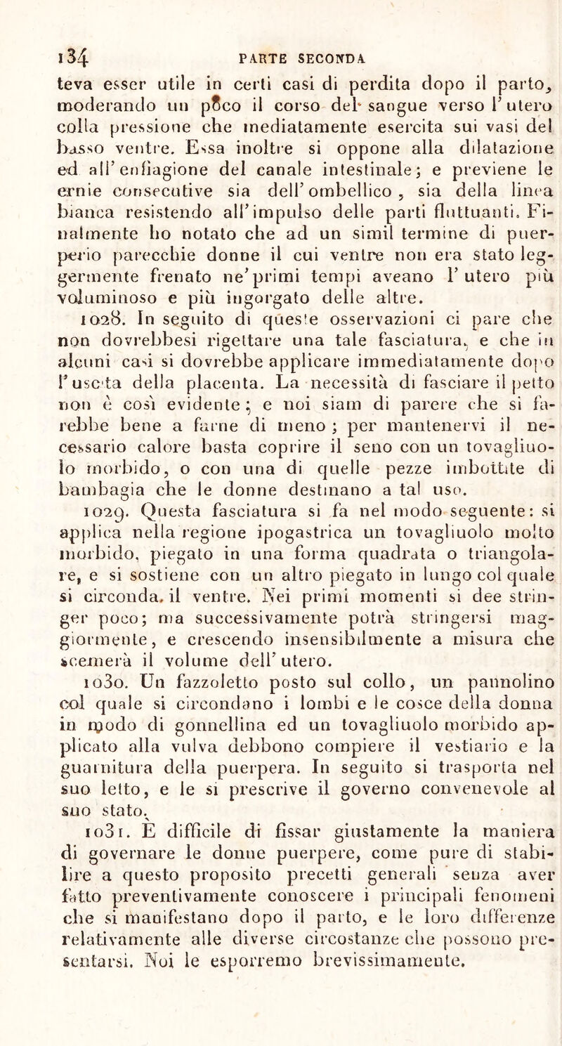 teva esser utile in certi casi di perdita dopo il parto^ moderando un pSco il corso del* sangue verso 1’ utero colla pressione che mediatamente esercita sui vasi del basso ventre. Essa inoltre si oppone alla dilatazione ed all’enfiagione del canale intestinale; e previene le ernie consecutive sia dell’ ombellico , sia della linea bianca resistendo all’impulso delle parti fluttuanti. Fi- nalmente ho notato che ad un simil termine di puer- perio parecchie donne il cui ventre non era stato leg- germente frenato ne’primi tempi aveano l’utero più voluminoso e più ingorgato delle altre. 1028. In seguito di queste osservazioni ci pare che non dovrebbesi rigettare una tale fasciatura, e che in alcuni cad si dovrebbe applicare immediatamente dopo fusela della placenta. La necessità di fasciare il petto non è così evidente } e noi siam di parere che si fa- rebbe bene a fai ne di meno ; per mantenervi il ne- cessario calore basta coprire il seno con un tovagliuo- lo morbido, o con una di quelle pezze imbottite di bambagia che le donne destinano a tal uso. i02t). Questa fasciatura si fa nel modo seguente: si applica nella regione ipogastrica un tovagliuolo molto morbido, piegato in una forma quadrata o triangola- re, e si sostiene con un altro piegato in lungo col quale si circonda, il ventre. Nei primi momenti si dee strin- ger poco; ma successivamente potrà stringersi mag- giormente, e crescendo insensibilmente a misura che scemerà il volume dell’ utero. io3o. Un fazzoletto posto sul collo, un pannolino col quale si circondano i lombi e le cosce della donna in modo di gonnellina ed un tovagliuolo morbido ap- plicato alla vulva debbono compiere il vestiario e la guarnitura della puerpera. In seguito si trasporta nel suo letto, e le si prescrive il governo convenevole al suo stato. ■N io3r. E difficile di fissar giustamente la maniera di governare le donne puerpere, come pure di stabi- lire a questo proposito precetti generali senza aver fatto preventivamente conoscere i principali fenomeni che si manifestano dopo il parto, e le loro differenze relativamente alle diverse circostanze che possono pre- sentarsi. Noi le esporremo brevissimameute.