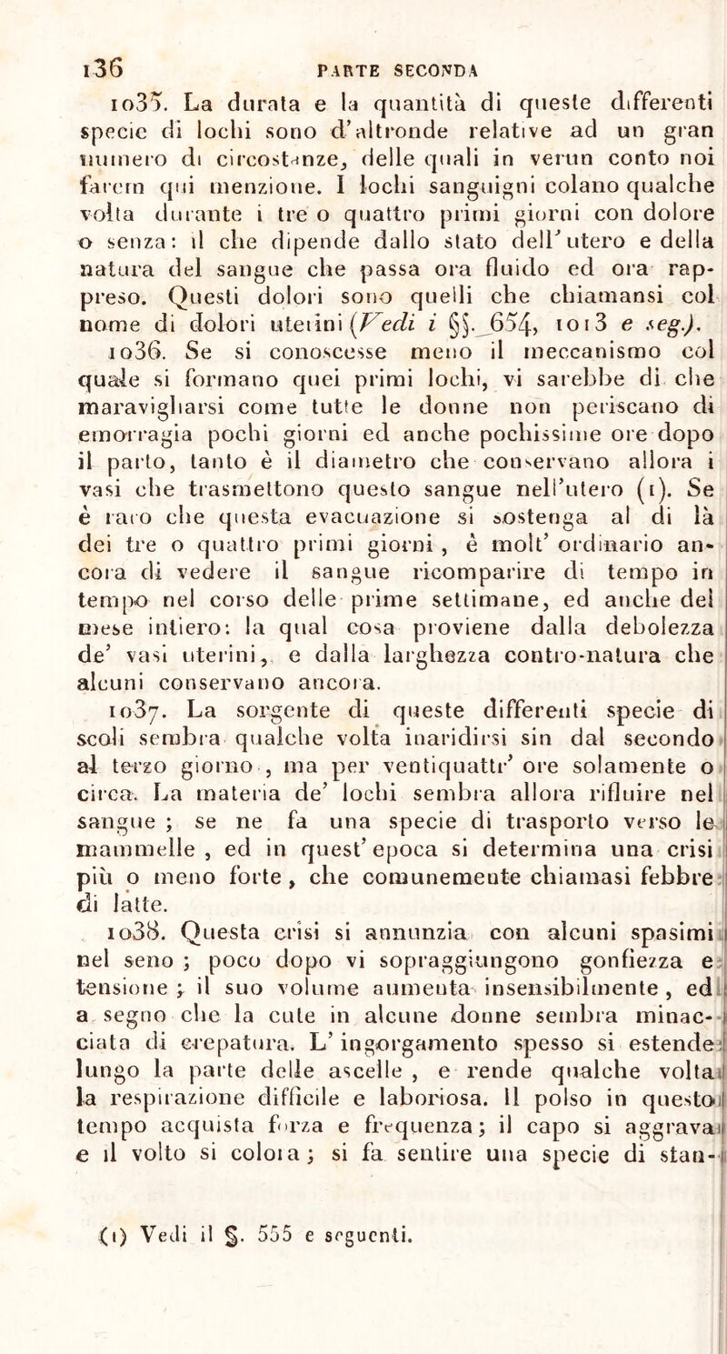 io35, La durata e la quantità di queste differenti specie di lochi sono d’altronde relative ad un gran numero di circostanze, delle quali in vermi conto noi farciti qui menzione. I lochi sanguigni colano qualche volta durante i tre o quattro primi giorni con dolore o senza: il che dipende dallo stato dell’ utero e della natura del sangue che passa ora fluido ed ora rap- preso. Questi dolori sono quelli che chiatnansi coi nome di dolori uteiini {Vedi i §§.j654> ioi3 e *eg-). i o36. Se si conoscesse meno il meccanismo col quale si formano quei primi lochi, vi sarebbe di che maravigliarsi come tutte le donne non periscano di emorragia pochi giorni ed anche pochissime ore dopo il parto, tanto è il diametro che conservano allora i vasi che trasmettono questo sangue nell’utero (i). Se è raro che questa evacuazione si sostenga al di là dei tre o quattro primi giorni , è moìt’ ordinario an- cora di vedere il sangue ricomparire di tempo in tempo nel corso delle prime settimane, ed anche del mese intiero: la qual cosa proviene dalla debolezza de’ vasi uterini, e dalla larghezza contro-natura che alcuni conservano ancora. 1037. La sorgente di queste differenti specie di scoli sembra qualche volta inaridirsi sin dal secondo al terzo giorno , ma per ventiquattr’ore solamente o circa. La materia de’ lochi sembra allora rifluire nel sangue ; se ne fa una specie di trasporto verso le- mammelle, ed in quest’epoca si determina una crisi più o meno forte, che comunemente chiamasi febbre di latte. 1038. Questa crisi si annunzia con alcuni spasimi nel seno ; poco dopo vi sopraggiungono gonfiezza e tensione ; il suo volume aumenta insensibilmente , ed a segno che la cute in alcune donne sembra minac- i ciato di crepatura» L’ ingorgamento spesso si estende:! lungo la parte delle ascelle , e rende qualche volta ! la respirazione diffìcile e laboriosa. Il polso in questoi) tempo acquista forza e frequenza; il capo si aggravai e il volto si coloia; si fa sentire una specie di stati-1 (t) Vedi il 555 e seguenti.