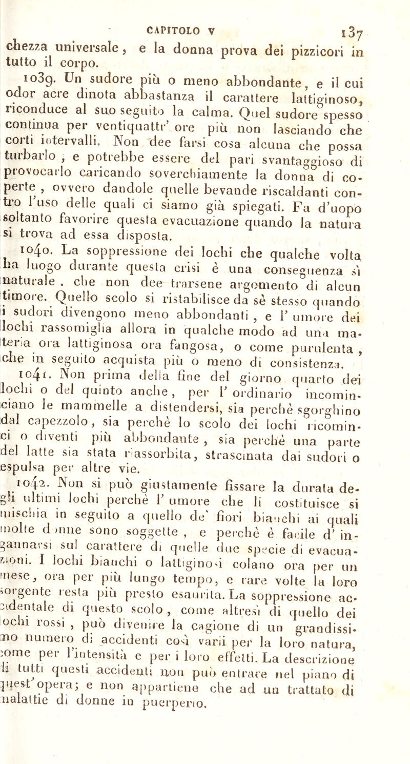 chezza universale, e la donna prova dei pizzicori in tutto il corpo. io3g. Un sudore più o meno abbondante, e il cui odor acre dinota abbastanza il carattere lattiginoso, riconduce al suo seguito la calma. Quel sudore spesso continua per ventiquattr’ ore più non lasciando che corti intervalli. Non dee farsi cosa alcuna che possa turbarlo , e potrebbe essere del pari svantaggioso di provocarlo caricando soverchiamente la donn°a° di co- perte , ovvero dandole quelle bevande riscaldanti con- tro fuso delle quali ci siamo già spiegati. Fa d’uopo soltanto favorire questa evacuazione quando la natura si trova ad essa disposta. 1040. La soppressione dei lochi che qualche volta 'a luogo dinante questa crisi e una conseguenza si naturale . che non dee trarsene argomento di alcun timore. Quello scolo si ristabilisce da se stesso quando J sudori divengono meno abbondanti , e 1’ umore dei lochi rassomiglia allora in qualche modo ad una ma- teria, orn. lattiginosa ora fangosa, o come purulenta, che in seguito acquista piu o meno di consistenza. i°4<- ^on prima della fine del giorno quarto dei lochi o del quinto anche, per V ordinario incomin- ciano ie mammelle a distendersi, sia perchè sgorghino dal capezzolo, sia perchè lo scolo dei lochi 'ricomin- ci o diventi più abbondante , sia perchè una parte del latte sia stata riassorbita, strascinata dai sudori o espulsa per altre vie. 1042. Non si può giustamente fissare la durata de- gli ultimi lochi perchè f umore che li costituisce si mischia in seguito a quello de’ fiori bianchi ai quali molte dame sono soggette , e perchè è facile d’ in- gannarsi sul carattere di quelle due specie di evacua- zioni. I lochi bianchi o lattiginosi colano ora per un mese, ora per più lungo tempo, e rare volte la loro sorgente resta più presto esaurita. La soppressione ac- cidentale di questo scolo , come altresì di quello dei ochi rossi , può divenire la cagione di un grandissi- mo numero di accidenti cosi vani per la loro natura, tome per l’intensità e per i loro effetti. La descrizione 3 tutti questi accidenti non può entrare nel piano di ]uest opera; e non appartiene che ad un trattato di naialtie di donne in puerperio.