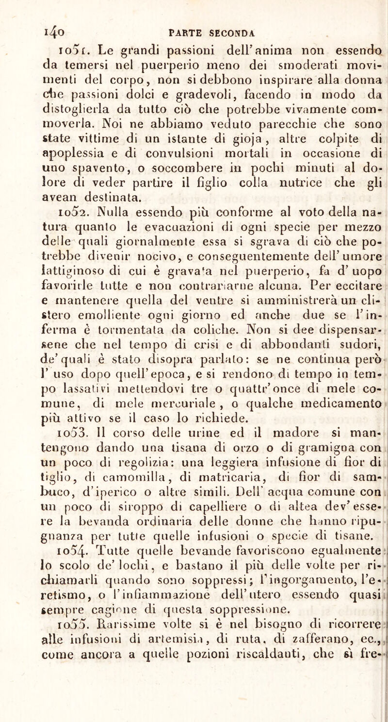 io5f. Le grandi passioni dell’anima non essendo da temersi nel puerperio meno dei smoderati movi- menti del corpo, non si debbono inspirare alla donna die passioni dolci e gradevoli, facendo in modo da distoglierla da tutto ciò che potrebbe vivamente coni* moverla. Noi ne abbiamo veduto parecchie che sono state vittime di un istante di gioja , altre colpite di apoplessia e di convulsioni mortali in occasione di uno spavento, o soccombere in pochi minuti al do- lore di veder partire il figlio colla nutrice che gli avean destinata. 1052. Nulla essendo piu conforme al voto delia na- tura quanto le evacuazioni di ogni specie per mezzo delle quali giornalmente essa si sgrava di ciò che po- trebbe divenir nocivo, e conseguentemente dell’umore lattiginoso di cui è grava-a nel puerperio, fa d’uopo favorirle tutte e non contrariarne alcuna. Per eccitare e mantenere quella del ventre si amministrerà un di- sierò emolliente ogni giorno ed anche due se l’in- ferma è tormentata da coliche. Non si dee dispensar- sene che nel tempo di crisi e di abbondanti sudori, de’quali è stato disopra parlato: se ne continua però 1’ uso dopo quell’epoca, e si rendono di tempo in tem- po lassativi mettendovi tre o quattr’once di mele co- mune, di mele mercuriale , o qualche medicamento più attivo se il caso lo richiede. 1053. 11 corso delle urine ed il madore si man- tengono dando una tisana di orzo o di gramigna con un poco di regolizia: una leggiera infusione di fior di tiglio, di camomilla, di matricaria, di fior di sam- buco, d’iperico o altre simili. Dell* acqua comune con un poco di siroppo di capelliere o di altea dev’esse- re la bevanda ordinaria delle donne che hanno ripu- gnanza per tutte quelle infusioni o specie di tisane. io54- Tutte quelle bevande favoriscono egualmente I lo scolo de’lochi, e bastano il più delle volte per ri- chiamarli quando sono soppressi; i1 ingorgamento, l’e-<1 retismo, o l’infiammazione dell’utero essendo quasi sempre cagione di questa soppressione. io55. Rarissime volte si è nel bisogno di ricorrere ! alLe infusioni di artemisia, di ruta, di zafferano, ec., ! come ancora a quelle pozioni riscaldanti, che w fre-