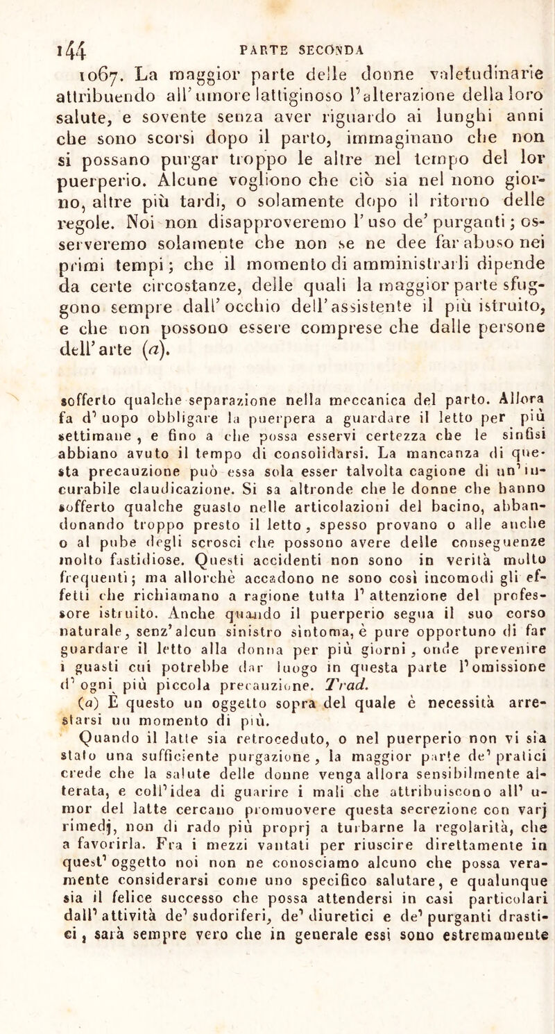 1067. La maggior parte delle donne valetudinarie attribuendo all’ umore lattiginoso l’alterazione dellaloro salute, e sovente senza aver riguardo ai lunghi anni che sono scorsi dopo il parlo, immaginano che non si possano purgar troppo le altre nel tempo del lov puerperio. Alcune vogliono che ciò sia nel nono gior- no, altre più tardi, o solamente dopo il ritorno delle regole. Noi non disapproveremo Y uso de’ purganti ; os- serveremo solamente che non se ne dee far abuso nei primi tempi; che il momento di amministrarli dipende da certe circostanze, delle quali la maggior parte sfug- gono sempre dall’occhio dell’assistente il più istruito, e che non possono essere comprese che dalle persone dell’arte (a). sofferto qualche separazione nella meccanica del parto. Allora fa d1 uopo obbligare la puerpera a guardare il letto per piu settimane , e fino a che possa esservi certezza che le sinfisi abbiano avuto il tempo di consolidarsi. La mancanza di qne* sta precauzione può essa sola esser talvolta cagione di un1 in- curabile claudicazione. Si sa altronde che le donne ohe hanno sofferto qualche guasto nelle articolazioni del bacino, abban- donando troppo presto il letto , spesso provano o alle anche 0 al pube degli scrosci die possono avere delle conseguenze molto fastidiose. Questi accidenti non sono in verità molto frequenti; ma allorché accadono ne sono cosi incomodi gli ef- fetti che richiamano a ragione tutta l1 attenzione del profes- sore istruito. Anche quando il puerperio segua il suo corso naturale, senz’alcun sinistro sintonia, è pure opportuno di far guardare il letto alla donna per più giorni , onde prevenire 1 guasti cui potrebbe dar luogo in questa parte l’omissione d1 ogni più piccola precauzione. Trad. (a) È questo un oggetto sopra del quale è necessità arre- starsi un momento di più. Quando il latte sia retroceduto, o nel puerperio non vi sia stato una sufficiente purgazione, la maggior parte de1 pratici crede che la salute delle donne venga allora sensibilmente al- terata, e coll1 idea di guarire i mali che attribuiscono all1 u- mor del latte cercano promuovere questa secrezione con varj rimedj, non di rado più proprj a turbarne la regolarità, che a favorirla. Fra i mezzi vantati per riuscire direttamente in quest1 oggetto noi non ne conosciamo alcuno che possa vera- mente considerarsi come uno specifico salutare, e qualunque sia il felice successo che possa attendersi in casi particolari dall’attività de1 sudoriferi, de1 diuretici e de1 purganti drasti- ci , sarà sempre vero che in generale essi sono estremamente