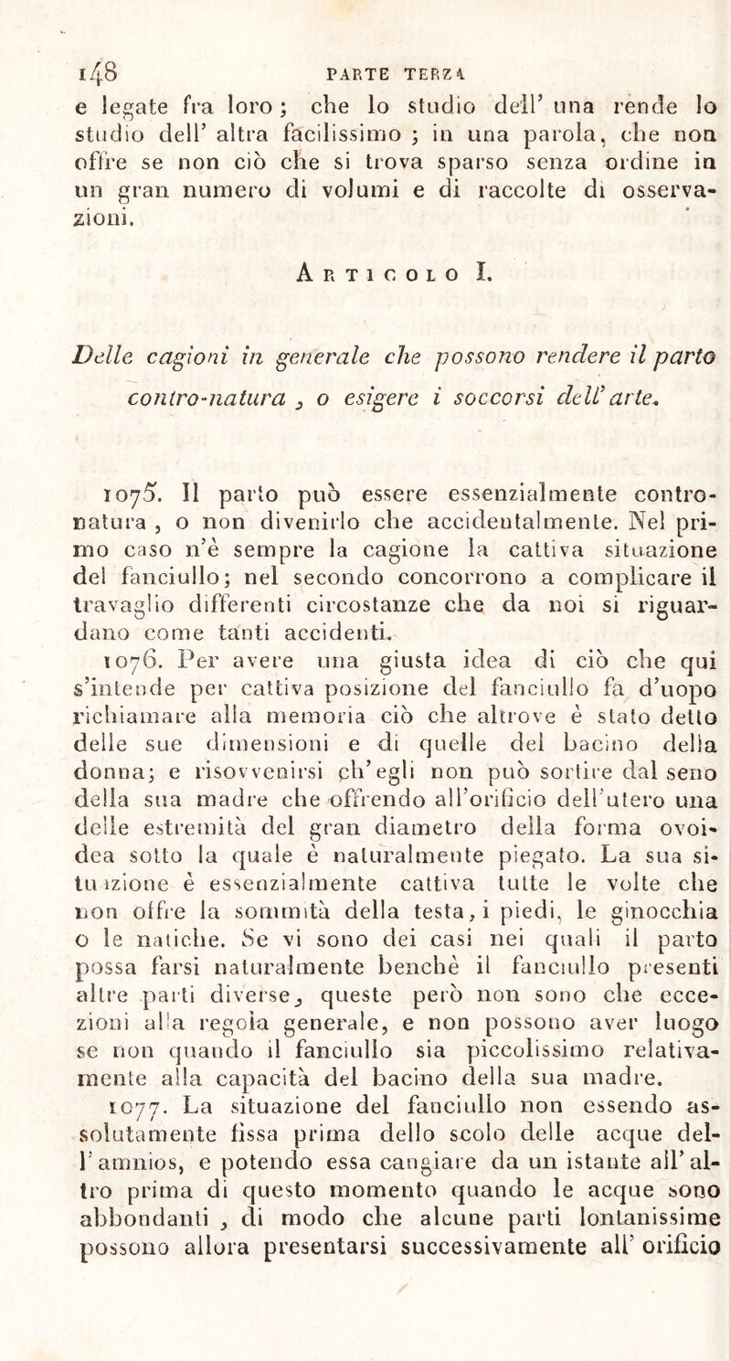 e legate fra loro ; che lo studio dell’ una rende lo studio dell’ altra facilissimo ; in una parola, che non olire se non ciò che si trova sparso senza ordine in un gran numero di volumi e di raccolte di osserva- zioni. Articolo I. Delle cagioni in generale che possono rendere il parto co litro-natura o esigere i soccorsi dell’ arte. 1075. Il parto può essere essenzialmente contro- natura , o non divenirlo che accidentalmente. Nel pri- mo caso n’è sempre la cagione la cattiva situazione del fanciullo; nel secondo concorrono a complicare il travaglio differenti circostanze che da noi si riguar- dano come tanti accidenti. 1076. Per avere una giusta idea di ciò che qui s’intende per cattiva posizione del fanciullo fa d’uopo richiamare alla memoria ciò che altrove è stato detto delle sue dimensioni e di quelle del bacino della donna; e risovvenirsi ph’egli non può sortire dal seno della sua madre che offrendo all’orificio dell'utero una delle estremità del gran diametro della forma ovoi- dea sotto la quale è naturalmente piegato. La sua si- ta izione è essenzialmente cattiva tutte le volte che non offre la sommità della testa, i piedi, le ginocchia o le natiche. Se vi sono dei casi nei quali il parto possa farsi naturalmente benché il fanciullo presenti altre parti diversequeste però non sono che ecce- zioni afa regola generale, e non possono aver luogo se non quando il fanciullo sia piccolissimo relativa- mente alla capacità del bacino della sua madre. 1077. La situazione del fanciullo non essendo as- solutamente fissa prima dello scolo delle acque dei- fi amnios, e potendo essa cangiare da un istante all’al- tro prima di questo momento quando le acque sono abbondanti di modo che alcune parti lontanissime possono allora presentarsi successivamente alfi orificio