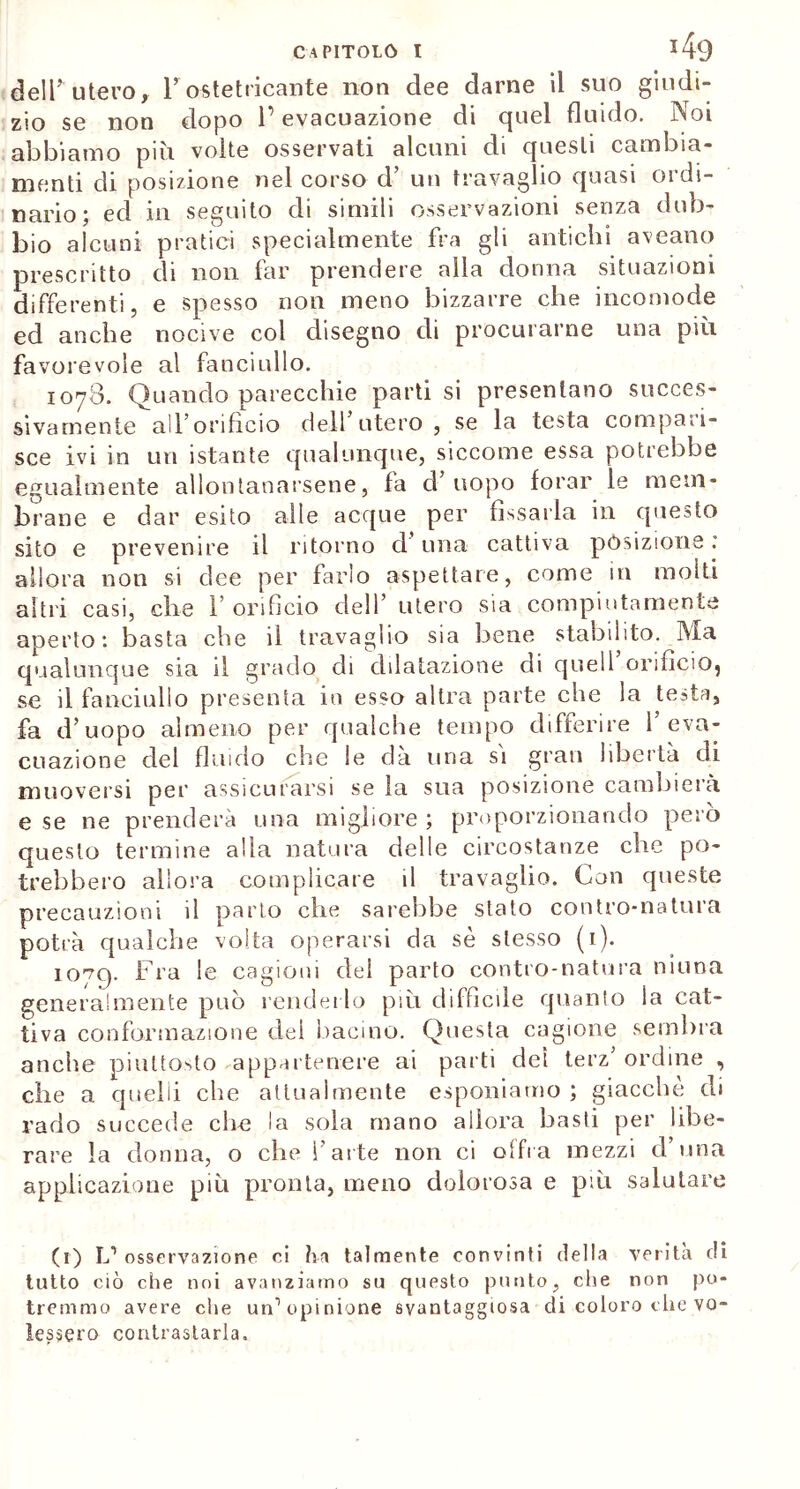 dell’utero, Y ostetricante non dee darne il suo giudi- zio se non dopo l’evacuazione di quel fluido. Noi abbiamo piu. volte osservati alcuni di questi cambia- menti di posizione nel corso d’ un travaglio quasi ordi- nario; ed in seguito di simili osservazioni senza dub- bio alcuni pratici specialmente fra gli antichi aveano prescritto di non far prendere alla donna situazioni differenti, e spesso non meno bizzarre che incomode ed anche nocive col disegno di procurarne una più favorevole al fanciullo. 1078. Quando parecchie parti si presentano succes- sivamente all’orificio dell’utero , se la testa compari- sce ivi in un istante qualunque, siccome essa potrebbe egualmente allontanarsene, fa d uopo forar le mem- brane e dar esito alle acque per fissarla in questo sito e prevenire il ritorno d una cattiva posizione : allora non si dee per farlo aspettare, come in molti altri casi, che l’orificio dell’ utero sia compiutamente aperto: basta che il travaglio sia bene stabilito. Ma qualunque sia il grado di dilatazione di quell orifìcio^ se il fanciullo presenta in esso altra parte che la testa, fa d’uopo almeno per qualche tempo differire l’eva- cuazione del fluido che le dà uria sì gran libertà di muoversi per assicurarsi se la sua posizione cambierà e se ne prenderà una migliore; proporzionando però questo termine alla natura delle circostanze che po- trebbero allora complicare il travaglio. Con queste precauzioni il parto che sarebbe stato contro-natura potrà qualche volta operarsi da sè stesso (1). 1079. Fra le cagioni del parto contro-natura ninna generalmente può renderlo più diffìcile quanto la cat- tiva conformazione dei bacino. Questa cagione sembra anche piuttosto appartenere ai parti del terz’ ordine , che a quelli che attualmente esponiamo ; giacche di rado succede ciré la sola mano allora basti per libe- rare la donna, o che l’arte non ci offra mezzi d’una applicazione più pronta, meno dolorosa e più salutare (1) L1 osservazione ci hit talmente convinti della verità di tutto ciò che noi avanziamo su questo punto, che non po- tremmo avere che un1 opinione svantaggiosa di coloro che vo- lessero contrastarla.