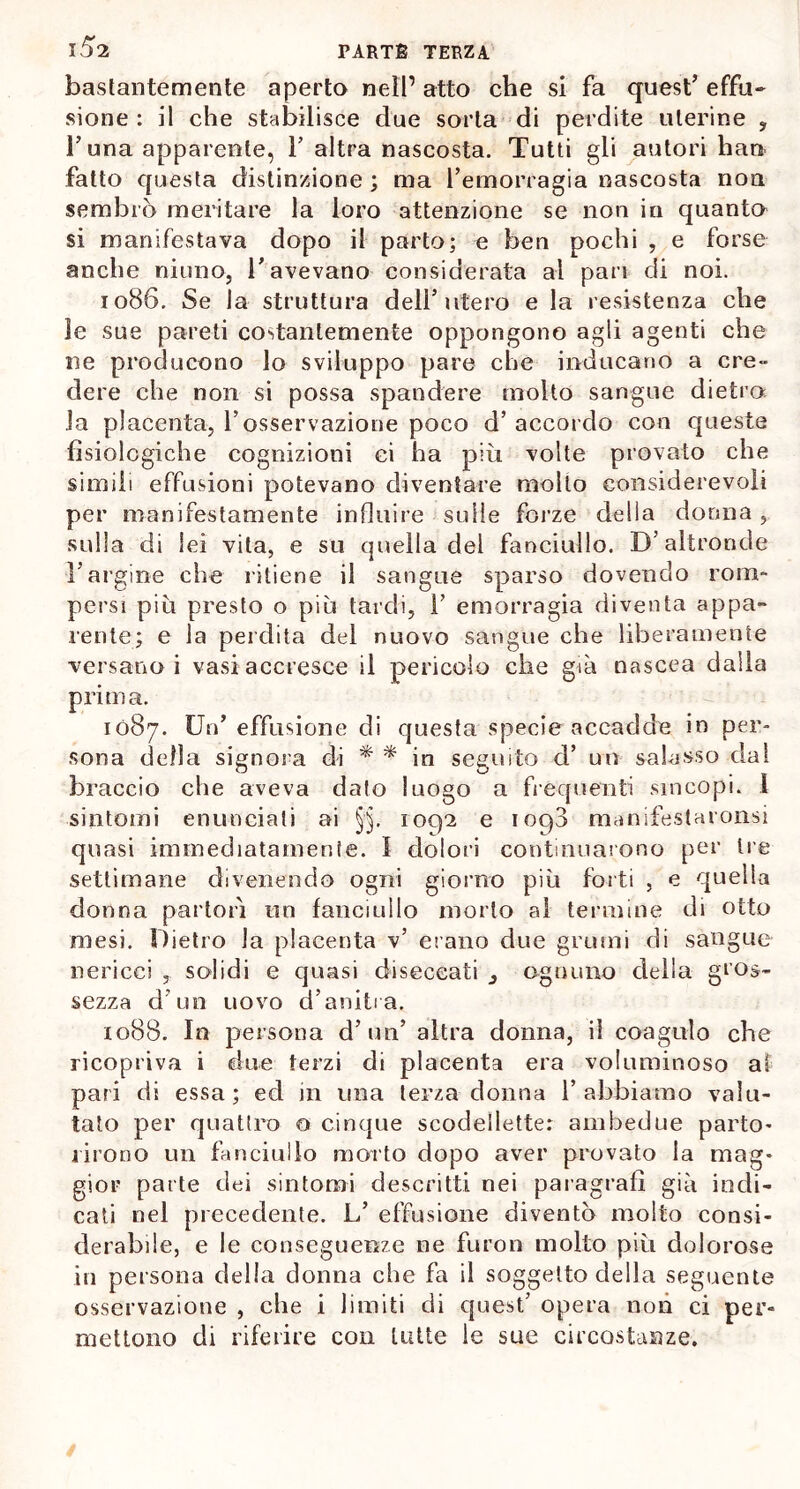 bastantemente aperto nell’ atto che si fa quest’ effu- sione : il che stabilisce due sorta di perdite uterine , l’una apparente, Y altra nascosta. Tutti gli autori han fatto questa distinzione ; ma l’emorragia nascosta non sembrò meritare la loro attenzione se non in quanta si manifestava dopo il parto; e ben pochi , e forse anche ninno, l’avevano considerata al pan di noi. 1086. Se la struttura dell’utero e la resistenza che le sue pareli costantemente oppongono agli agenti che ne producono lo sviluppo pare che inducano a cre- dere che non si possa spandere molto sangue dietro la placenta, Tosservazione poco d’accordo con queste fisiologiche cognizioni ci ha più volte provalo che simili effusioni potevano diventare molto considerevoli per manifestamente influire sulle forze della donna, sulla di lei vita, e su quella del fanciullo. D’altronde l’argine che ritiene il sangue sparso dovendo rom- persi piu presto o più tardi, 1’ emorragia diventa appa- rente; e la perdita del nuovo sangue che liberamente versano i vasi accresce il pericolo che già nascea dalla prima. 1087. Un’ effusone di questa specie accadde in per- sona della signora di * * in seguito d’ un salasso dal braccio che aveva dato luogo a frequenti sincopi. I sintomi enunciati ai §'§. 1092 e iop3 manifestaronsi quasi immediatamente. 1 dolori continuarono per tre settimane divenendo ogni giorno più forti , e quella donna partorì un fanciullo morto al termine di otto mesi. Dietro la placenta v’ erano due grumi di sangue nericci , solidi e quasi diseccati ognuno della gros- sezza d’un uovo d’anitra. 1088. In persona d’un’ altra donna, il coagulo che ricopriva i due terzi di placenta era voluminoso al pari di essa; ed in una terza donna l’abbiamo valu- tato per quattro 0 cinque scodellette: ambedue parto- rirono un fanciullo morto dopo aver provato la mag- gior parte dei sintomi descritti nei paragrafi già indi- cati nel precedente. L’ effusione diventò molto consi- derabile, e le conseguenze ne furon molto più dolorose in persona della donna che fa il soggetto della seguente osservazione , che i limiti di quest’ opera non ci per- mettono di riferire con tutte le sue circostanze.