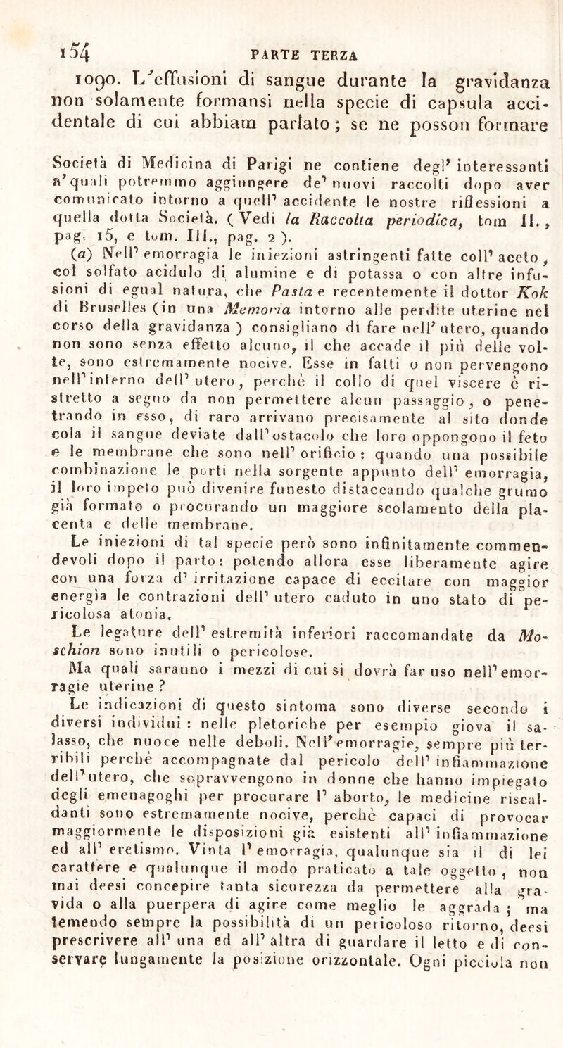 1090. L 'effusioni di sangue durante la gravidanza non solamente formansi nella specie di capsula acci- dentale di cui abbiam parlato ; se ne posson formare Società di Medicina di Parigi ne contiene degl* interessanti a’quali potremmo aggiungere de’nuovi raccolti dopo aver comunicato intorno a quell1 accidente le nostre riflessioni a quella dotta Società. ( Vedi la Raccolta periodica) tona II., pag-. 15, e toin. Ili., pag. 2). (a) Nell1 emorragia le iniezioni astringenti fatte coll’aceto, col solfato acidulo di alumine e di potassa o con altre infu- sioni di egual natura, che Pasta e recentemente il dottor Kok di Bruselles (in una Memoria intorno alle perdite uterine nel corso della gravidanza) consigliano di fare nell* utero, quando non sono senza effetto alcuno, il che accade il più delle vol- te, sono estremamente nocive. Esse in fatti o non pervengono nell’interno dell’utero, perche il collo di quel viscere è ri- stretto a segno da non permettere alcun passaggio, o pene- trando in esso, di raro arrivano precisamente al sito donde cola il sangue deviate dall’ostacolo che loro oppongono il feto e le membrane che sono nell’orificio: quando una possibile combinazione le porti nella sorgente appunto dell’ emorragia, il loro impeto può divenire funesto distaccando qualche grumo già formato o procurando un maggiore scolamento della pla- centa e delle membrane. Le iniezioni di tal specie però sono infinitamente comtnen- devoli dopo il parto: potendo allora esse liberamente agire con una forza d’ irritazione capace di eccilare con maggior energìa le contrazioni dell’ utero caduto in uno stato di pe- ricolosa atonia. Le legature dell’ estremità inferiori raccomandate da Mo- schi ori sono inutili o pericolose. Ma quali saranno i mezzi di cui si dovrà far uso nell’emor- ragie uterine ? Le indicazioni di questo sintoma sono diverse secondo i diversi individui : nelle pletoriche per esempio giova il sa- lasso, che nuoce nelle deboli. Nel E emorragie, sempre più ter- ribili perchè accompagnate dal pericolo dell’ infiammazione dell’utero, che sopravvengono in donne che hanno impiegato degli emenagoghi per procurare I’ aborto, le medicine riscal- danti sono estremamente nocive, perchè capaci di provocar maggiormente le disposizioni già esistenti all’ infiammazione ed all’eretismo. Vinta l’emorragia, qualunque sia il di lei carattere e qualunque il modo praticato a tale oggetto , non mai deesi concepire tanta sicurezza da permettere alla gra- vida o alla puerpera di agire come meglio le aggrada ; ma temendo sempre la possibilità di un pericoloso ritorno, deesi prescrivere all’una ed all’altra di guardare il letto e di con- servare lungamente la posizione orizzontale. Ogni piccina non