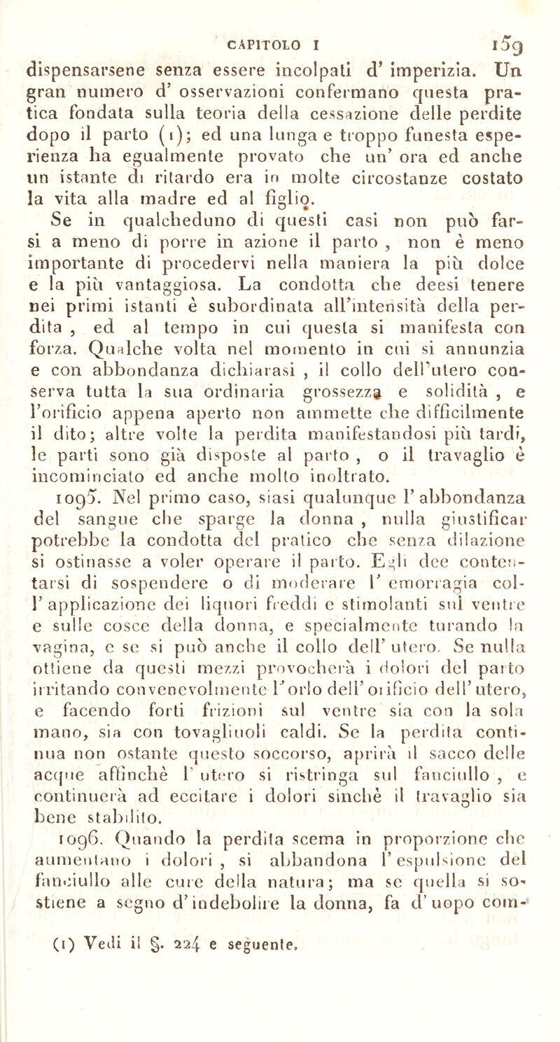 dispensarsene senza essere incolpati d’ imperizia. Un gran numero d’ osservazioni confermano questa pra- tica fondata sulla teoria della cessazione delle perdite dopo il parto (i); ed una lunga e troppo funesta espe- rienza ha egualmente provato che un’ ora ed anche un istante di ritardo era in molte circostanze costato la vita alla madre ed al fìllio. O » Se in qualcheduno di questi casi non può far- si a meno di porre in azione il parto , non è meno importante di procedervi nella maniera la più dolce e la più vantaggiosa. La condotta che deesi tenere nei primi istanti è subordinata all’intensità della per- dita , ed al tempo in cui questa si manifesta con forza. Qualche volta nel momento in cui si annunzia e con abbondanza dichiarasi , il collo delPulero con- serva tutta la sua ordinaria grossezza e solidità , e l’orificio appena aperto non ammette che diffìcilmente il dito; altre volte la perdita manifestandosi più tardi, le parti sono già disposte al parto , o il travaglio è incominciato ed anche molto inoltrato. ioq5. Nel primo caso, siasi qualunque 1’abbondanza del sangue che sparge la donna , nulla giustificar potrebbe la condotta del pratico che senza dilazione si ostinasse a voler operare il parto. Egli dee conten- tarsi di sospendere o di moderare h emorragia col- 1’ applicazione dei liquori freddi e stimolanti sul ventre e sulle cosce della donna, e specialmente turando la vagina, c se si può anche il collo dell’ utero. Se nulla ottiene da questi mezzi provocherà i dolori del parto irritando convenevolmente borio dell’oiificio dell’utero, e facendo forti frizioni sul ventre sia con la sola mano, sia con tovagliuoli caldi. Se la perdita conti- nua non ostante questo soccorso, aprirà il sacco delle acque affinchè 1' utero si ristringa sul fanciullo , e continuerà ad eccitare i dolori sinché il travaglio sia bene stabilito. 1096. Quando la perdita scema in proporzione che aumentano i dolori, si abbandona l’espulsione del fanciullo alle cure della natura; ma se quella si so- stiene a segno d’indebolire la donna, fa d’uopo eoiri- (1) Vedi il §. 224 e seguente.