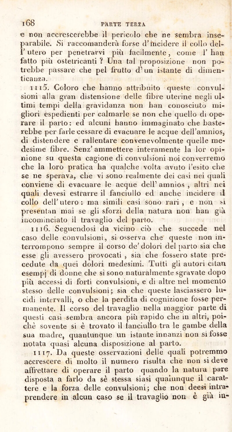 € non accrescerebbe il pericolo che ne sembra inse- parabile. Si raccomanderà forse d’incidere il colio elei» 1’ utero per penetrarvi più facilmente, come V han fatto più ostetricanti ? Una tal proposizione non po- trebbe passare che pel frutto d’un istante di dimen- ticanza. 1115. Coloro ebe hanno attribuito queste convul- sioni alla gran distensione delle fibre uterine negli ul- timi tempi della gravidanza non han conosciuto mi- gliori espedienti per calmarle se non che quello di ope- rare il parto: ed alcuni hanno immaginato che baste- rebbe per farle cessare di evacuare le acque deU’amnios, di distendere e rallentare convenevolmente quelle me- desime fibre. Senz’ ammettere interamente la lor opi- nione su questa cagione di convulsioni noi converremo che la loro pratica ha qualche volta avuto l’esito che se ne sperava, che vi sono realmente dei casi nei quali conviene di evacuare le acque delP amnios , altri nei quali devesi estrarre il fanciullo ed anche incidere il collo dell’utero: ma simili casi sono rari, e non si presentali mai se gli sforzi della natura non han già incominciato il travaglio del parto. 1116. Seguendosi da vicino ciò che succede nel caso delle convulsioni, si osserva che queste non in- terrompono sempre il corso de’dolori del parto sia che esse gli avessero provocati , sia che fossero state pre- cedute da quei dolori medesimi. Tutti gli autori citali esempj di donne che si sono naturalmente sgravate dopo più accessi di forti convulsioni, e di altre nel momento stesso delle convulsioni; sia che queste lasciassero lu- cidi intervalli, o che la perdita di cognizione fosse per- manente. Il corso del travaglio nella maggior parte di questi casi sembra ancora più rapido che in altri, poi- ché sovente si è trovato il fanciullo tra le gambe della sua madre, quantunque un istante innanzi non si fosse notata quasi alcuna disposizione al parto. li 17. Da queste osservazioni delle quali potremmo accrescere di molto il numero risulta che non si deve affrettare di operare il parto quando la natura pare disposta a farlo da sè stessa siasi qualunque il carat- tere e la forza delle convulsioni; che non deesi intra- prendere ili alcun caso se il travaglio non è già in-