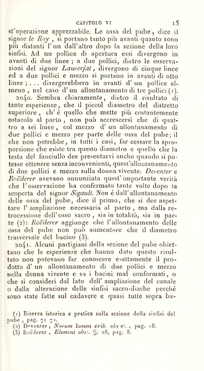 st*operazione apprezzabile. Le ossa del pube, dice il signor le Rny , si portano tanto più avanti quanto sono più distanti l’un dall’altro dopo la sezione della loro sinfisi. Ad un pollice di apertura essi divergono in avanti di due linee ; a due pollici, dietro le osserva- zioni del signor Lauverjat, divergono di cinque linee ed a due pollici e mezzo si portano in avanti di otto linee ; . .. divergerebbero in avanti d’ un pollice al- meno , nel caso d’un allontanamento di tre pollici ( i). 2040. Sembra chiaramente, dietro il risultato di tante esperienze, che il picco! diametro dei distretto superiore , eh’ è quello che mette più costantemente ostacolo al parto , non può accrescersi che di quat- tro a sei linee , col mezzo d’ un allontanamento di due pollici e mezzo per parte delle ossa del pube; il che non potrebbein tutti i casi, far cessare la spro- porzione che esiste tra questo diametro e quello che la testa del fanciullo dee presentarvi anche quando si pò* tesse ottenere senza inconvenienti, quest’allontanamento di due pollici e mezzo sulla donna vivente. Deventer e Roederer avevano annunziata quest’ importante verità che 1Josservazione ha confermato tante volte dopo la scoperta del signor Sigault. Non è dall’ allontana mento delle ossa del pube, dice il primo, che si dee aspet- tare I’ ampliazione necessaria al parto , ma dalla re- trocessione dell’osso sacro , sia in totalità, sia in par- te (2): Roederer aggiunge che l’allontanamento delle ossa del pube non può aumentare che il diametro trasversale del bacino (3). 204.1 • Alcuni partigiani della sezione del pube obiet- tano che le esperienze che hanno dato questo risul- tato non potevano far conoscere esattamente il pro- dotto d’ un allontanamento di due pollici e mezzo nella donna vivente e su i bacini mal conformati, o che si consideri dal lato dell’ ampliazione del canale o dalla alterazione delle sinfisi sacro-iliache perchè sono state fatte sul cadavere e quasi tutte sopra ba- (1) Ricerca istorica e pratica sulla sezione della sin6si del pube , pag. 71 71. (2) Deventer, Nouum lumen exib. obs e!.. , pag. >8. (3) Roederer , Element obs'.. §. 28, pag. 8.