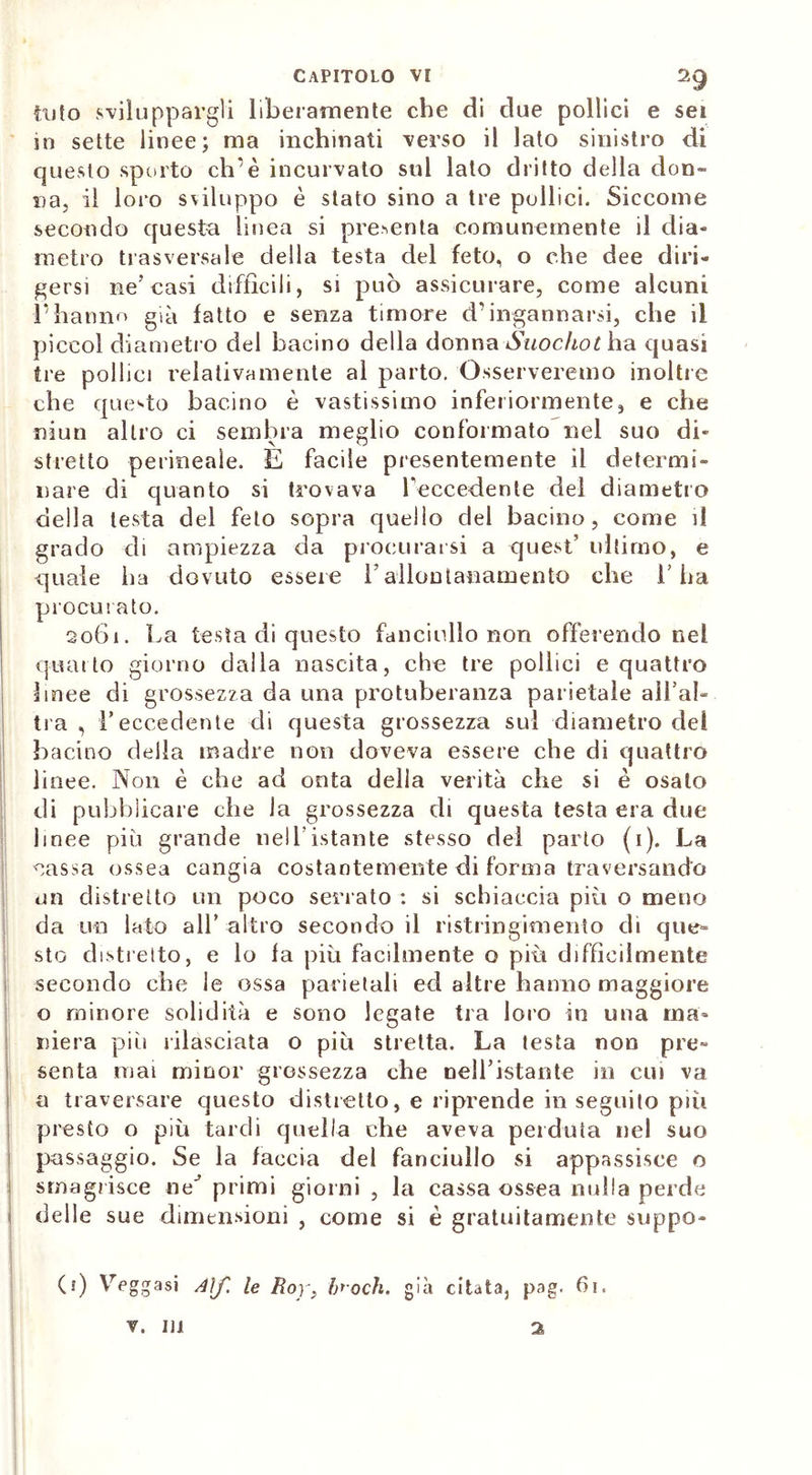 iato sviluppargli liberamente che di due pollici e sei in sette linee; ma inchinati verso il lato sinistro di questo sporto eh’è incurvato sul lato dritto della don- na, il loro sviluppo è stato sino a tre pollici. Siccome secondo questa linea si presenta comunemente il dia- metro trasversale della testa del feto, o che dee diri- gersi ne’ casi diffìcili, si può assicurare, come alcuni l’hanno già fatto e senza timore d’ingannarsi, che il piccol diametro del bacino della donna Suochot ha quasi tre pollici relativamente al parto. Osserveremo inoltre che questo bacino è vastissimo inferiormente, e che niun altro ci sembra meglio conformato nel suo di- stretto perineale. E facile presentemente il determi- nare di quanto si trovava Leccedente del diametro della lesta del feto sopra quello del bacino, come il grado di ampiezza da procurarsi a quest’ ultimo, e quale ha dovuto essere l’allontanamento che l’ha procurato. 2061. La testa di questo fanciullo non offerendo nel quarto giorno dalla nascita, che tre pollici e quattro linee di grossezza da una protuberanza parietale allah tra , l’eccedente di questa grossezza sul diametro del bacino della madre non doveva essere che di quattro linee. Non è che ad onta della verità che si è osato di pubblicare che la grossezza di questa testa era due linee più grande nell’istante stesso del parto (1). La cassa ossea cangia costantemente di forma traversando un distretto un poco sen ato : si schiaccia più o meno da un lato all’ altro secondo il ristringknento di que- sto distretto, e lo la più facilmente o più diffìcilmente secondo che le ossa parietali ed altre hanno maggiore o minore solidità e sono legate tra loro in una ma- niera più rilasciata o più stretta. La testa non pre- senta mai minor grossezza che nell’istante in cui va a traversare questo distretto, e riprende in seguito più presto o più tardi quella che aveva perduta nel suo passaggio. Se la faccia del fanciullo si appassisce o smagrisce ne’ primi giorni , la cassa ossea nulla perde t delle sue dimensioni , come si è gratuitamente scippo- 0) Yreggasi Aìf. le Roy} broch. già citata, pag. 61.