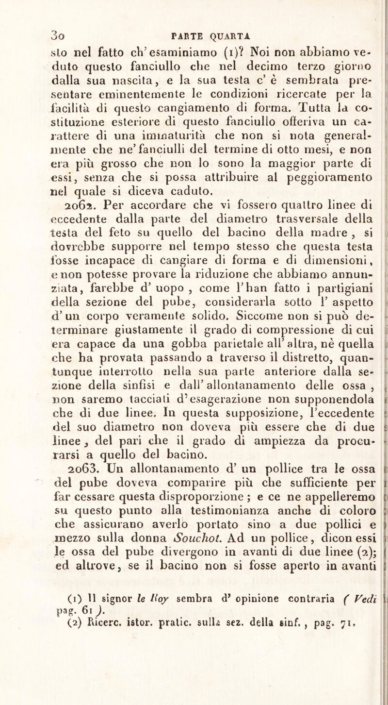 slo nel fatto eliesaminiamo (i)? Noi non abbiamo ve- duto questo fanciullo che nel decimo terzo giorno dalla sua nascita, e la sua testa c’ è sembrata pre- sentare eminentemente le condizioni ricercate per la facilità di questo cangiamento di forma. Tutta la co- stituzione esteriore di questo fanciullo offeriva un ca- rattere di una immaturità che non si nota general- mente che ne’fanciulli dei termine di otto mesi, e non era più grosso che non lo sono la maggior parte di essi, senza che si possa attribuire al peggioramento nel quale si diceva caduto. 2062. Per accordare che vi fossero quattro linee di eccedente dalla parte del diametro trasversale della testa del feto su quello del bacino della madre , si dovrebbe supporre nel tempo stesso che questa testa fosse incapace di cangiare di forma e di dimensioni, e non potesse provare la riduzione che abbiamo annun- ziata, farebbe d’ uopo , come l’han fatto i partigiani della sezione del pube, considerarla sotto 1’ aspetto d’ un corpo veramente solido. Siccome non si può de- terminare giustamente il grado di compressione di cui era capace da una gobba parietale all’altra, nè quella che ha provata passando a traverso il distretto, quan- tunque interrotto nella sua parte anteriore dalla se- zione della sinfisi e dali’ allontanamento delle ossa , t non saremo tacciati d’esagerazione non supponendola che di due linee. In questa supposizione, feccedente t del suo diametro non doveva più essere che di due t linee 3 del pari che il grado di ampiezza da procu- ji rarsi a quello del bacino. 2063. Un allontanamento d’ un pollice tra le ossa del pube doveva comparire più che sufficiente per 1 far cessare questa disproporzione ; e ce ne appelleremo ti su questo punto alla testimonianza anche di coloro : che assicurano averlo portato sino a due pollici e I mezzo sulla donna Souchot. Ad un pollice, dicon essi le ossa del pube divergono in avanti di due linee (2); ( ed altrove, se il bacino non si fosse aperto in avanti |ì (1) 11 signor le Hoy sembra d* opinione contraria ( Fedi 1 pag. 61 ). (2) Pùcerc. istor. pratic. sulli sez. della sinf. , pag. 71,