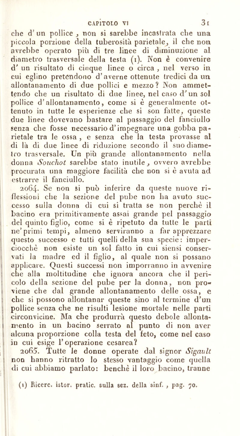 che cT un pollice , non si sarebbe incastrata che una piccola porzione della tuberosità parietale, il che non avrebbe operato più di tre linee di diminuzione al diametro trasversale della testa (i). Non è convenire d' un risultato di cinque linee o circa , nel verso in cui eglino pretendono d’averne ottenute tredici da un allontanamento di due pollici e mezzo ? Non ammet- tendo che un risultato di due linee, nel caso chun sol pollice d’allontanamento, come si è generalmente ot- tenuto in tutte le esperienze che si son fatte, queste due linee dovevano bastare al passaggio del fanciullo senza che fosse necessario d’impegnare una gobba pa- rietale tra le ossa , e senza che la testa provasse al di là di due linee di riduzione secondo il suo diame- tro trasversale. Un più grande allontanamento nella donna Souchot sarebbe stato inutile^ ovvero avrebbe procurata una maggiore facilità che non si è avuta ad estrarre il fanciullo. 2064. Se non si può inferire da queste nuove ri- flessioni che la sezione del pube non ha avuto suc- cesso sulla donna di cui si tratta se non perchè il bacino era primitivamente assai grande pel passaggio del quinto figlio, come si è ripetuto da tutte le parti ne’primi tempi, almeno serviranno a far apprezzare questo successo e tutti quelli della sua specie: imper- ciocché non esiste un sol fatto in cui siensi conser- vati la madre ed il figlio, al quale non si possano applicare. Questi successi non imporranno in avvenire che alla moltitudine che ignora ancora che il peri- colo della sezione del pube per la donna, non pro- viene che dal grande allontanamento delle ossa, e che si possono allontanar queste sino al termine d’un pollice senza che ne risulti lesione mortale nelle parti circonvicine. Ma che produrrà questo debole allonta- 1 mento in un bacino serrato al punto di non aver alcuna proporzione colla testa del feto, come nel caso in cui esige l’operazione cesarea? 2065. Tutte le donne operate dal signor Sigavlt non hanno ritratto lo stesso vantaggio come quella di cui abbiamo parlato: benché il loro bacino, tranne 1 !