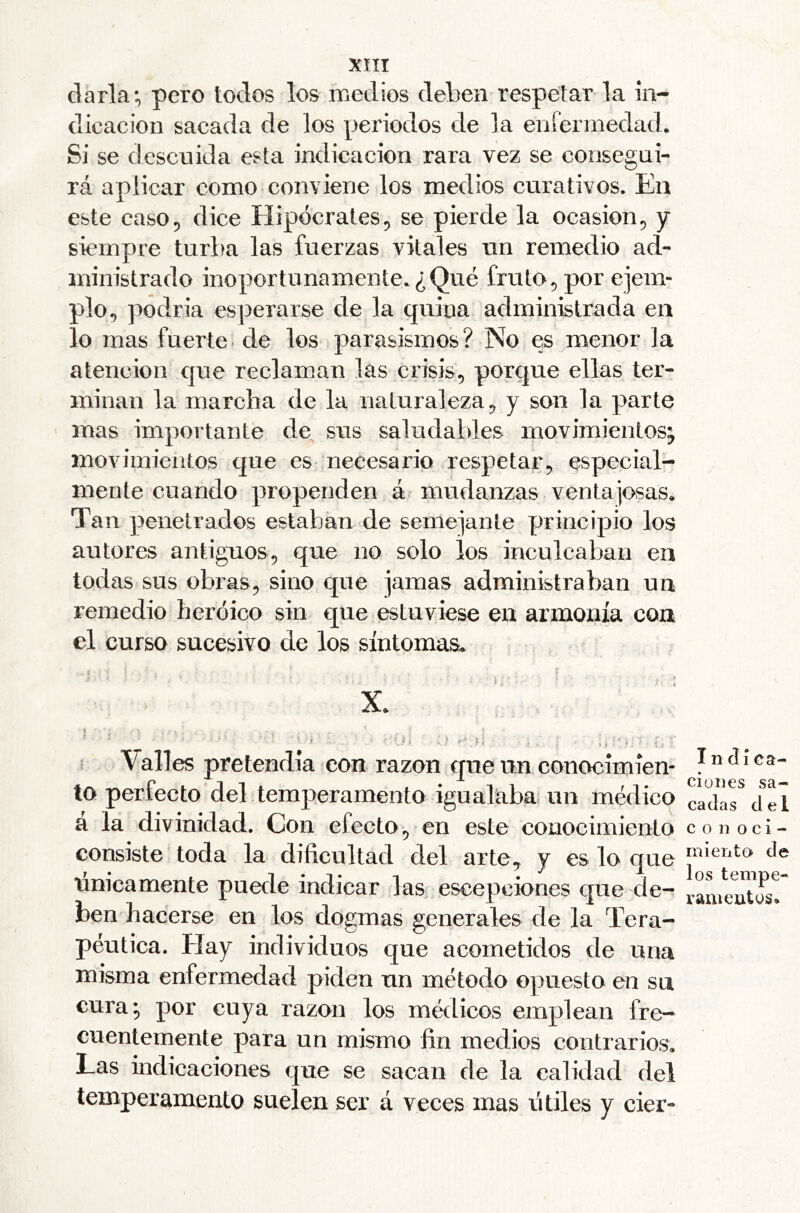 darla; pero todos los medios deben respetar la in- dicación sacada de los periodos de la enfermedad. Si se descuida esta indicación rara vez se consegai- rá aplicar como conviene los medios curativos. En este casOp dice Hipócrates ^ se pierde la ocasión ^ y siempre turba las fuerzas vitales un remedio ad- ministrado inoportunamente.¿Qué fruto^por ejem- plo., podría esperarse de la quina administrada en lo mas fuerte, de los parasismos? No es menor la atención que reclaman las crisis^ porque ellas ter- minan la marcha de la naturaleza ^ y son la parte mas importante de sus saludables movimientos^ movimientos que es necesario respetar, especial- mente cuando propenden á mudanzas ventajosas. Tan penetrados estaban de semejante principio los autores antiguos, que no solo los inculcaban en todas sus obras, sino que jamas administraban un remedio heroico sin que estuviese en armonía con el curso sucesivo de los síntomas* i . I X. I Valles pretendía con razón que un conocimien- to perfecto del temperamento igualaba? un médico á la divinidad. Con efecto, en este conocimiento consiste toda la dificultad del arte, y es lo que únicamente puede indicar las escepciones que de- ben^ hacerse en los dogmas generales de la Tera- péutica. Hay individuos que acometidos de una misma enfermedad piden un método opuesto en su cura; por cuya razón los médicos emplean fre- cuentemente para un mismo fin medios contrarios. Las indicaciones que se sacan de la calidad del temperamento suelen ser á veces mas útiles y cier- Inclíca- ciüDes sa- cadas del con o ci - miento de los tempe- rani cutos»