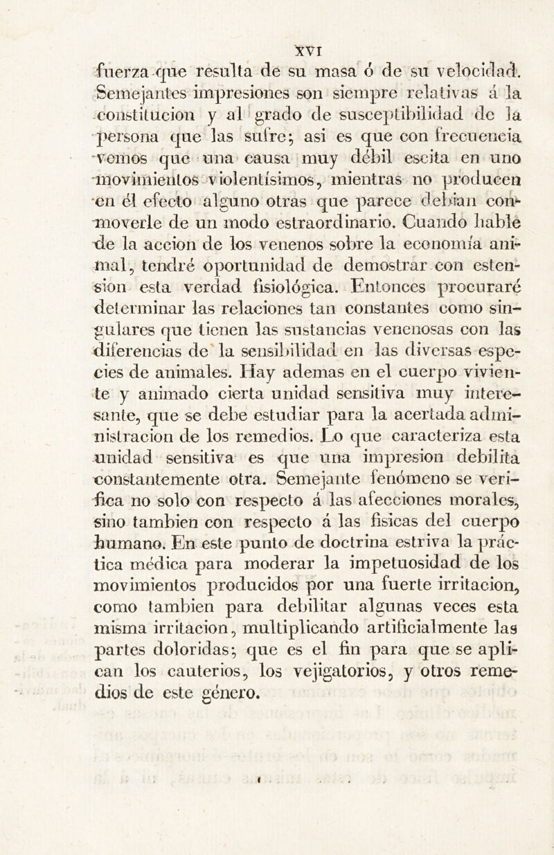 fuerza que resulta de su masa ó de su velocidad. ^.Semejantes impresiones son siempre relativas á la -constitución y al ^ grado de susceptibilidad de la persona que las sufre; asi es que con frecuencia vemos que una causa muy débil escita en uno movimientos-v iolentísimos, mientras no producen en él efecto alguno otras que parece debian com moverle de un modo estraord inario. Cuando bable tie la acción de los venenos sobre la economía ani- mal, tendré oportunidad de demostrar con osten- sión esta verdad fisiológica. Entonces procuraré determinar las relaciones tan constantes como sin- gulares que tienen las sustancias venenosas con las diferencias de'la sensibilidad en las diversas espe- cies de animales. Hay ademas en el cuerpo vivien- te y animado cierta unidad sensitiva muy intere- sante, que se debe estudiar para la acertada admi- nistración de los remedios. Lo que caracteriza esta unidad sensitiva es que una impresión debilita constantemente otra. Semejante fenómeno se veri- fica no solo con res|>ecto á las afecciones morales, sino también con respecto á las físicas del cuerpo humano. En este punto de doctrina estriva la prác- tica médica para moderar la impetuosidad de los movimientos producidos por una fuerte irritación, como también para debilitar algunas veces esta misma irritación, multiplicando artificialmente las partes doloridas; que es el fin para que se apl> can los cauterios, los vejigatorios, y otros reme- dios de este género.