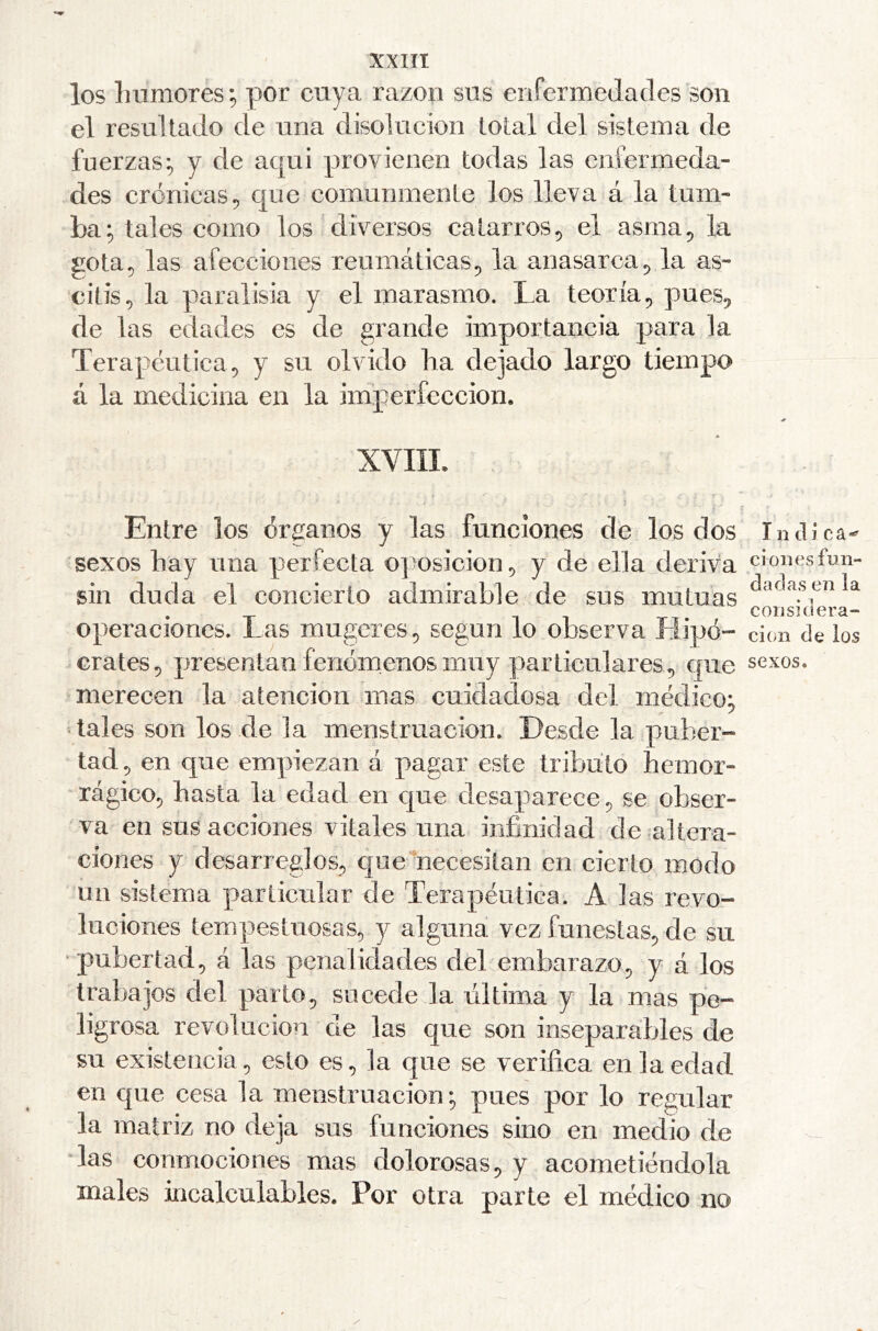 XXIIt los humores; por cuya razón sus enfermedades son el resultado de una disolución total del sistema de fuerzas; y de aqui provienen todas las enfermeda- des crónicas 5 que comunmente los lleva á la tum- ba; tales como los diversos catarros, el asma^ la gota 5 las afecciones reumáticas^ la anasarca ^ la as- citis^ la paralisia y el marasmo. La teoría, pues^ de las edades es de grande importancia para la Terapéutica.) y su olvido ha dejado largo tiempo á la medicina en la iinperfeccion. XVIII. j Entre los órganos y las funciones de los dos sexos hay una perfecta ojiosicion^ y de ella deriva sin duda el concierto admirable de sus mutuas operaciones. Las mugeres, según lo observa Hipo- crates, presentan fenómenos muy particulares , que merecen la atención mas cuidadosa del módico; •tales son los de la menstruación. Desde la puber- tad, en que empiezan á pagar este tributo hemor- rágico, hasta la edad en cjue desaparece, se obser- va en sus acciones vitales una infinidad de altera- ciones y desarreglos, c[ue necesitan en cierto modo un sistema particular de Terapéutica. A las revo- luciones tempestuosas, y alguna vez funestas, de su ‘ pubertad, á las penalidades del embarazo, y á los trabajos del parto, sucede la rdtima y la mas pe- ligrosa revolución de las que son inseparables de su existencia, esto es, la que se verifica en la edad en que cesa la menstruación; pues por lo regular la matriz no deja sus funciones sino en medio de las conmociones mas dolorosas, y acometiéndola males incalculables. Por otra parte el médico no I n tlí ca-^ ci 011 es fun- dadas en la considera- ción de los sexos.