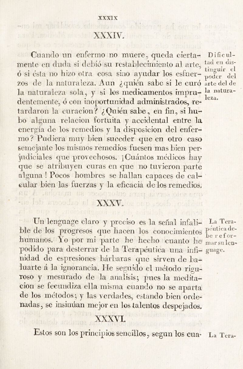 XXXIV. Cuando un enfermo no muere^ queda cierta- mente en duda si debió su restablecimiento al arte^ ó si ésta no hizo otra cosa sino ayudar los esfuer- zos de la naturaleza. Aun ¿quién sabe si le curó la naturaleza sola^ y si los medicamentos impru- dentementep ó con inoportunidad administrados, re- tardaron la curación? ¿Quién sabe, en fin, si hu- bo alguna relación fortuita y accidental entre la energía de los remedios y la disposición del enfer- mo ? Pudiera muy bien suceder que en otro easo semejante los mismos remedios fuesen mas bien per- judiciales que provechosos. ¡Cuántos médicos hay que se atribuyen curas en que no tuvieron parte alguna ! Pocos hombres se hallan capaces de cal- cular bien las fuerzas y la eficacia de los remedios, XXXV. Un language claro y preciso es la señal infali- ble de los progresos que hacen los conocimientos humanos. Yo por mi parte he hecho cuanto he podido para desterrar de la Terapéutica una infi- nidad de espresiones bárbaras que sirven de ba- luarte á la ignorancia. He seguido el método rigu- roso y mesurado de la análisis^ pues la medita- ción se fecundiza ella misma cuando no se aparta de los métodos; y las verdades, estando bien orde- nadas , se insinúan mejor en los talentos despejados^ xxx\x Estos son los principios sencillos, según los cua- D ific ul- tad en dis- tinguir el poder del arte del de la natura- leza. La Tera- péutica de- be r e for- mar su len- gua ge. La Tera- (