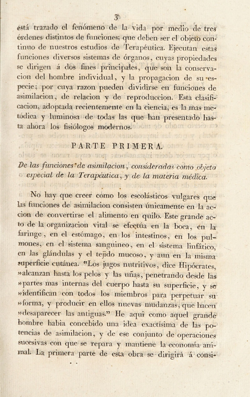 3- está trazado el fenómeno de la vida por medio de tres órdeneS' distintos de funciones; que deben ser el objeto con- tinuo de nuestros estudios de Terapéutica. Ejecutan estas funciones diversos sistemas de órganos, cuyas propiedades se dirigen á dos fines principales, que son la conserva- ción del hombre individual, y la propagación de su -es- pecie ; por cuya razón pueden dividirse en funciones de asimilación, de relación y de reproducción. Esta clasifi-' cacion, adoptada recientemente en la ciencia; es la mas me- tódica y luminosa i de todas las que han presentado has- ta ahora los fisiólogos modernos. ' PARTE PRIMERA. . ' ■ r - ' L De las funciones’de asimilación^ consideradas como .objeto - especial de la Terapéutica ^ y de la materia médica. No hay que creer como los escolásticos vulgares que las funciones de asimilación consisten únicamente en la ac- ción de convertirse el alimento en quilo. Este grande ac- to de la organización vital se efectúa en la boca, en la^ faringe , en el estómago, en los intestinos, en los, pul- mones, en el sistema sanguineo, en el sistema linfático, en Jas glándulas y el tejido mucoso, y aun en la misma' superficie cutánea. «Los jugos nutritivos, dice Hipócrates, >>alcanzan hasta los pelos y las unas, penetrando desde las Mpartes mas internas del cuerpo hasta su superficie, y se »identifican con todos los miembros para perpetuar su' »forma, y producir en ellos nuevas mudanzas, que hacen »desaparecer las antiguas.” He aqui como aquel grande hombre habia concebido una idea exactísima de las po- tencias de asimilación, y de ese conjunto de operaciones sucesivas con que se repara y mantiene la economía ani- mal. La primera parte de esta obra se • dirigirá á' consi-