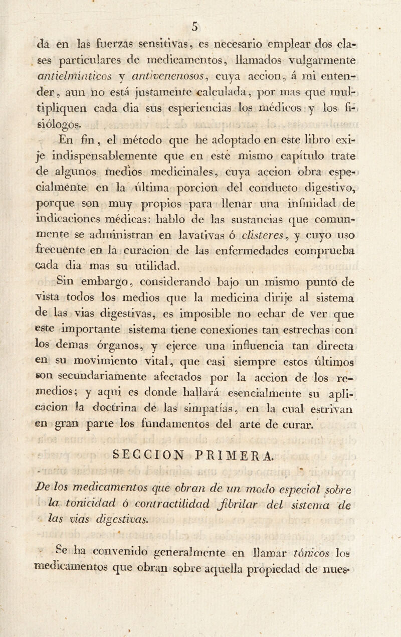 da en las fuerzas sensitivas, es necesario emplear dos cla- ses particulares de medicamentos, llamados vulgarmente antielmiaticos y antivenenosos^ cuya acción, á mi enten- der , aun no está justamente calculada, por mas que mul- tipliquen cada dia sus esperiencias los médicos y los fi-* Biólogos. . En fin, el método que he adoptado en este libro exi- je indispensablemente que en esté mismo capítulo trate de algunos medios medicinales, cuya acción obra espe- cialmente en la última porción del conducto digestivo, porque son muy propios para llenar una infinidad de indicaciones médicas: hablo de las sustancias que comun- mente se administran en lavativas ó clisteres^ y cuyo uso frecuente en la curación de las enfermedades comprueba cada dia mas su utilidad. Sin embargo, considerando bajo un mismo punto de vista todos los medios que la medicina dirije al sistema de las vias digestivas, es imposible no echar de ver que este importante sistema* tiene conexiones tan estrechas con los demas órganos, y ejerce una influencia tan directa en su movimiento vital, que casi siempre estos últimos son secundariamente afectados por la acción de los re- medios; y aqui es donde hallará esencialmente su apli- cación la doctrina de las simpatías, en la cual estrivan en gran parte los fundamentos del arte de curar, ^ SECCION PRIMERA. * > De los medicamentos que obran de un modo especial sobre í la tonicidad ó contractilidad Jíbrilar del sistema de las vias digestivas. Se ha convenido generalmente en llamar tónicos los medicamentos que obran sobre aquella propiedad de núes-