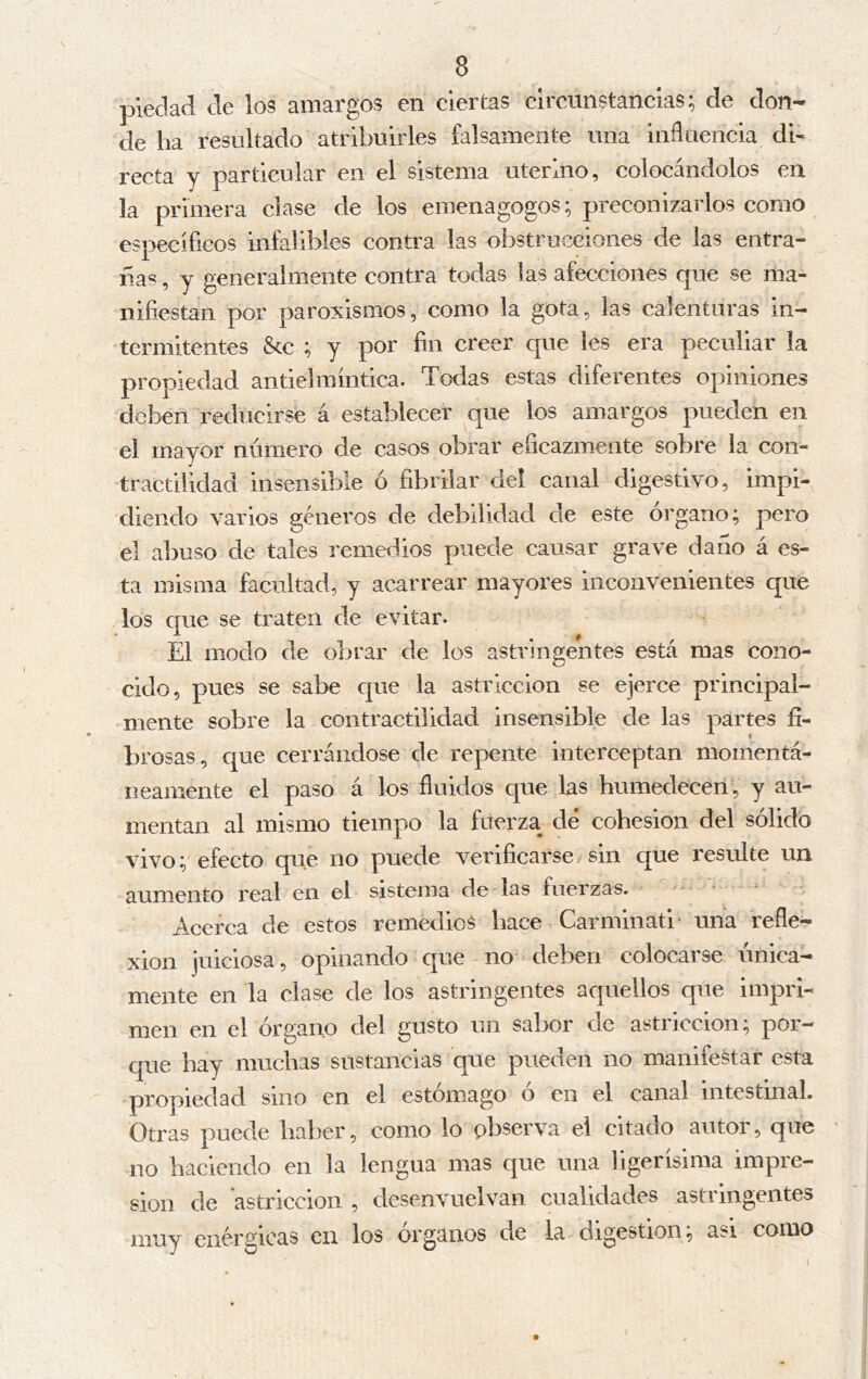piedad de los amargos en ciertas circunstancias; de don- de ha resultado atribuirles falsamente una influencia di- recta y particular en el sistema uterino, colocándolos en la primera clase de los emenagogos; preconizarlos como específicos infalibles contra las obstrucciones de las entra- ñas , y generalmente contra todas las afecciones que se ma- nifiestan por paroxismos, como la gota, las calenturas in- termitentes &c ; y por fin creer que les era peculiar la propiedad andel míntica. Todas estas diferentes opiniones deben reducirse á establecer que los amargos pueden en el mayor número de casos obrar eficazmente sobre la con- tractilidad insensible ó fibrilar del canal digestivo, impi- diendo varios géneros de debilidad de este órgano; pero el abuso de tales remedios puede causar grave darlo á es- ta misma facultad, y acarrear mayores inconvenientes que los que se traten de evitar. El modo de obrar de los astringentes está mas cono- cido, pues se sabe c|ue la astricción se ejerce principal- mente sobre la contractilidad insensible de las partes fi- brosas, que cerrándose de repente interceptan momentá- neamente el paso á los fluidos que las humedecen , y au- mentan al mismo tiempo la fuerza^ dé cohesion del sólido vivo; efecto que no puede verificarse sin que i'esulte un aumento real en el sistema de las fuerzas. Acerca de estos remedios hace Carminad' una refle- xion juiciosa, opinando que no deben colocarse única- mente en la clase de los astringentes aquellos que impri- men en el órgano del gusto un sabor de astricción; por- que hay muchas sustancias que pueden no manifestar esta propiedad sino en el estómago ó en el canal intestinal. Otras puede haber, como lo observa el citado autor, que no haciendo en la lengua mas que una ligerísima impre- sión de astricción , desenvuelvan cualidades astringentes muy enérgicas en los órganos de la digestion, asi como