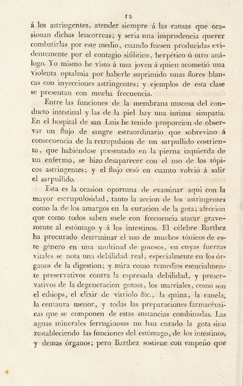 á los astringentes, atender siempre á las causas que oca- sionan dichas leucorreas; y seria una imprudencia querer combatirlas por este medio, cuando fuesen producidas evi- dentemente por el contagio sifilítico, herpético ú otro aná- logo. Yo mismo he visto á una joven á quien acometió una violenta optalmia por haberle suprimido unas flores blan- cas con inyecciones astringentes; y ejemplos de esta clase se presentan con mucha frecuencia. Entre las funciones de la membrana mucosa del con- ducto intestinal y las de la piel hay una íntima simpatía. En el hospital de san Luis he tenido proporción de obser- var un flujo de sangre estraordinario que sobrevino á consecuencia de la retrcpulsion de un sarpullido costrien- to, que habiéndose presentado en la pierna izquierda de un enfermo, se hizo desaparecer con el uso de los tópi- cos astringentes; y el flujo cesó en cuanto volvió á salir el sarpullido. Esta es la ocasión oportuna de examinar aqui con la mayor escrupulosidad, tanto la acción de los astringentes como la de los amargos en la curación de la gota; afección que como todos saben suele con frecuencia atacar grave- mente al estómago y á los intestinos. El célebre Barthez ha procurado determinar el uso de muchos tónicos de es- te género en una multitud de gotosos, en cuyas fuerzas vitales se nota una debilidad real, especialmente en los ór- ganos de la digestion; y mira como remedios esencialmen- te preservativos contra la espresada debilidad, y preser- vativos de la degeneración gotosa, los marciales, como son el ethiops, el elixir de vitriolo &c., la quina, la canela, la centaura menor, y todas las preparaciones farmacéuti- cas que se componen de estas sustancias combinadas. Las aguas minerales ferruginosas no han curado la gota sino restableciendo las funciones del estómago, de los intestinos, y demas órganos; pero Barthez sostiene con empeño que