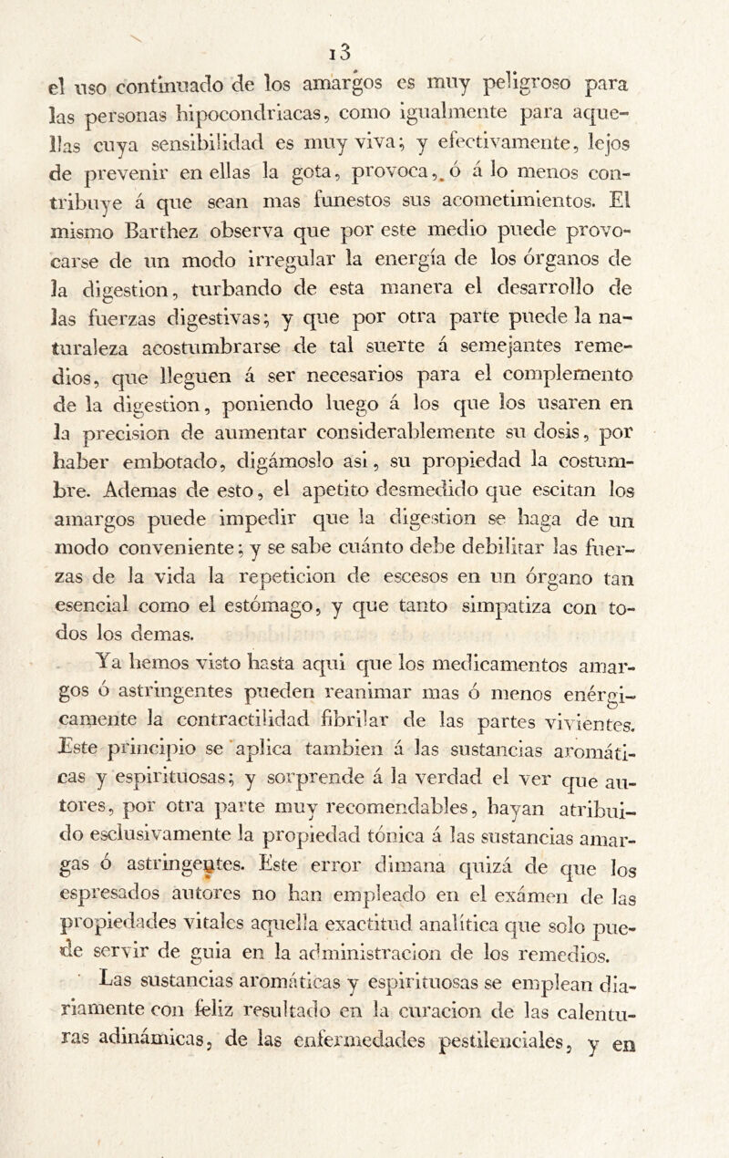 el uso continuado de los amargos es muy peligroso para las personas hipocondriacas, como igualmente para aque- llas cuya sensibilidad es muy viva; y efectivamente, lejos de prevenir en ellas la gota, provoca,^ó á lo menos con- tribuye á que sean mas funestos sus acometimientos. El mismo Barthez observa que por este medio puede provo- carse de un modo irregular la energía de los órganos de la digestion, turbando de esta manera el desarrollo de las fuerzas digestivas; y que por otra parte puede la na- turaleza acostumbrarse de tal suerte á semejantes reme- dios, que lleguen á ser necesarios para el complemento de la digestion, poniendo luego á los que los usaren en la precision de aumentar considerablemente su dosis, por haber embotado, digámoslo asi, su propiedad la costum- bre. Ademas de esto, el apetito desmedido que escitan los amargos puede impedir que la digestión se haga de un modo conveniente; y se sabe cuánto debe debilitar las fuer- zas de la vida la repetición de escesos en un órgano tan esencial como el estómago, y que tanto simpatiza con to- dos los demas. Ya hemos visto hasta aqui que los medicamentos amar- gos ó astringentes pueden reanimar mas ó menos enérgi- camente la contractilidad fibrilar de las partes vivientes. Este principio se’aplica también á las sustancias aromáti- cas y espirituosas; y sorprende á la verdad el ver que au- tores, por otra parte muy recomendables, hayan atribui- do esciusivamente la propiedad tónica á las sustancias amar- gas ó astringentes. Este error dimana quizá de que los espresados autores no han empleado en el examen de las propiedades vitales aquella exactitud analítica cjue solo pue- de servir de guia en la administración de los remedios. Las sustancias aromáticas y espirituosas se emplean dia- riamente con feliz resultado en la curación de las calentu- ras adinámicas, de las enfermedades pestilenciales, y en