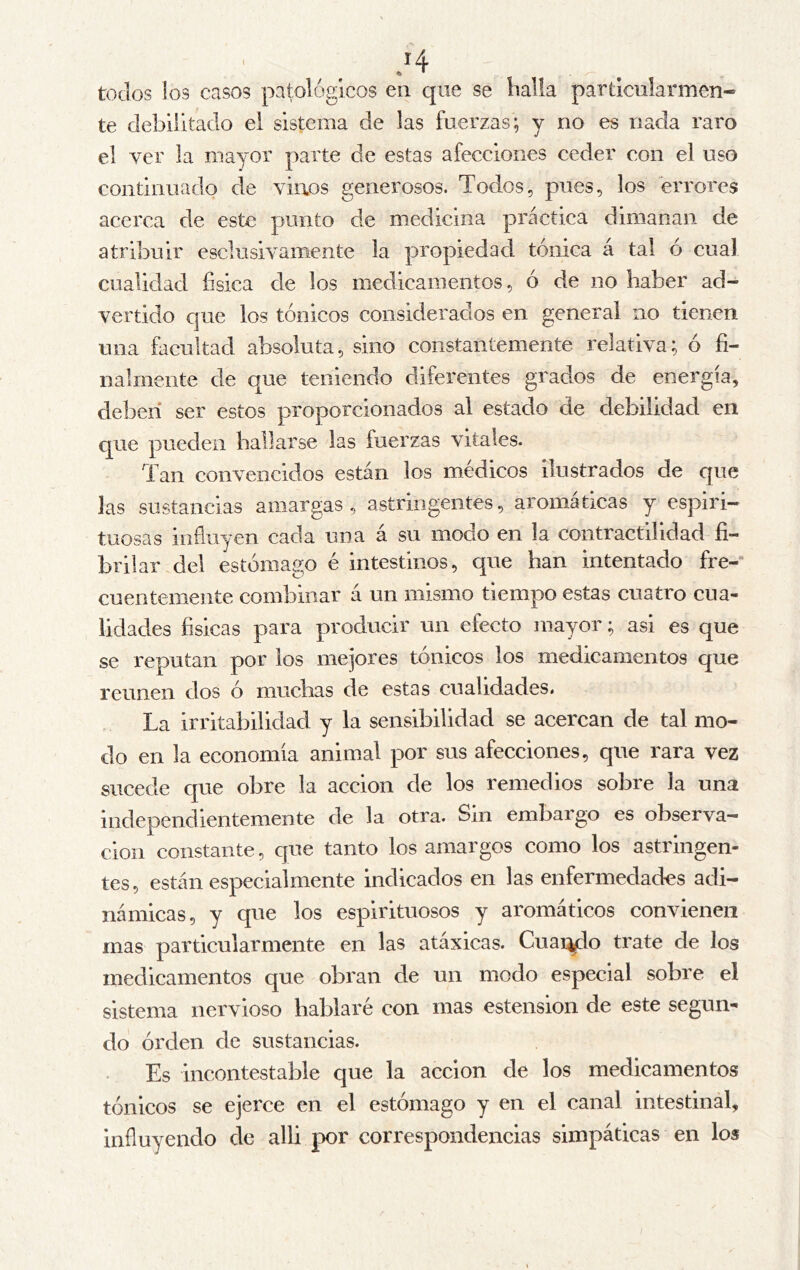 todos los casos patológicos en que se halla particularmen- te debilitado el sistema de las fuerzas; y no es nada raro el ver la mayor parte de estas afecciones ceder con el uso continuado de vinos generosos. Todos, pues, los errores acerca de este punto de medicina práctica dimanan de atribuir esclusivamente la propiedad tónica á tal ó cual cualidad física de los medicamentos, ó de no haber ad- vertido que los tónicos considerados en general no tienen una facultad absoluta, sino constantemente relativa; ó fi- nalmente de que teniendo diferentes grados de energía, deben ser estos proporcionados al estado de debilidad en que pueden hallarse las fuerzas vitales. Tan convencidos están los médicos ilustrados de que Jas sustancias amargas, astringentes, aromáticas y espiri- tuosas influyen cada una á su modo en la contractilidad fí- brilar del estómago é intestinos, que han intentado fre-“ cuentemente combinar á un mismo tiempo estas cuatro cua- lidades físicas para producir un efecto mayor; asi es que se reputan por los mejores tónicos los medicamentos que reúnen dos ó muchas de estas cualidades. La irritabilidad y la sensibilidad se acercan de tal mo- do en la economía animal por sus afecciones, que rara vez sucede que obre la acción de los remedios sobre la una independientemente de la otra. Sin embargo es observa- ción constante, que tanto los amargos como los astringen- tes, están especialmente indicados en las enfermedades adi- námicas, y que los espirituosos y aromáticos convienen mas particularmente en las atávicas. Guaico trate de los medicamentos que obran de un modo especial sobre el sistema nervioso hablaré con mas estension de este segun- do órden de sustancias. Es incontestable que la acción de los medicamentos tónicos se ejerce en el estómago y en el canal intestinal, influyendo de alli por correspondencias simpáticas en los