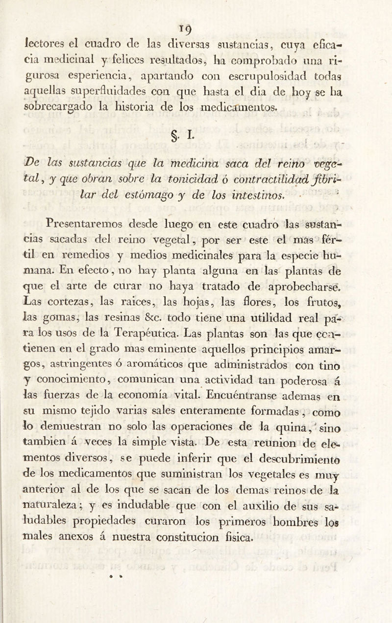 /9 lectores el cuadro de las diversas sustancias, cuya efica- cia medicinal y felices resultados, ha comprobado una ri- gurosa esperlencia, apartando con escrupulosidad todas aquellas superfluidades con que hasta el dia de hoy se ha sobrecargado la historia de los medicamentos. §. L De las sustancias que la medicina saca del reino tal 5 y que obran sobre la tonicidad ó contractilidad Jtbrí'^ lar del estómago y de los intestinos. • ' Presentaremos desde luego en este cuadró las sustan- cias sacadas del reino vegetal, por ser este el mas ’ fér- til en remedios y medios medicinales para la especie hu- mana. En efecto, no hay planta alguna en las plantas ele que el arte de curar no haya tratado de aprobecharsé. Las cortezas, las ralees, las hojas, las flores, los frutos, las gomas, las resinas &c. todo tiene una utilidad real pa- ra ios usos de la Terapéutica. Las plantas son las ejue cen- tienen en el grado mas eminente aquellos principios amar- gos, astringentes ó aromáticos que administrados con tino y conocimiento, comunican una actividad tan poderosa á las fuerzas de la economía vital. Encuéntranse ademas en su mismo tejido varias sales enteramente formadas, como lo demuestran no solo las operaciones de la quina, < sino también á veces la simple vista. De esta reunion de ele- mentos diversos, se puede inferir que el descubrimiento es muy anterior al de los que se sacan de los demas reinos de la naturaleza; y es indudable que con el auxilio de sus sa- ludables propiedades curaron los primeros hombres los males anexos á nuestra constitución física. de los medicamentos que suministran los vegetales