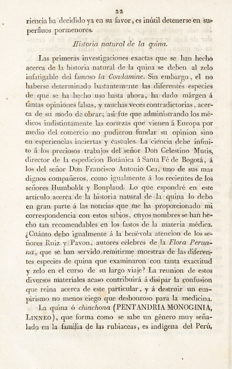 rienda lia cleddido ya en su favor, es inútil detenerse en su** perfluos pormenores. Historia natural de la quina. Las primeras investigaciones exactas que se lian liecíio acerca de la historia natural de la quina se deben al zelo infatigable del famoso la Condamine. Sin embargo, el no haberse determinado bastantemente las diferentes especies de que se ha iiecho uso hasta ahora, ha dado márgen á tantas opiniones falsas, y muchas,veces contradictorias, acer- ca de su modo de obrar; asr fue que administrando los mé- dicos indistintamente las cortezas que vienen a Europa por medio del comercio no pudieron fundar su opinion sino en esperiencias inciertas y casuales. La ciencia debe infini- to á los preciosos trabajos del señor Doh Celestino 'Mutis, director de la espedicion Botánica á Santa Fé de Bogotá, á los del señor Don Francisco Antonio Cea, uno de sus mas dignos compañeros, como igualmente á los recientes de los señores Humboldt y Bonplaiid. Lo que espondré en este artículo acerca de la historia natural de la quina lo debo en gran, parte á las noticias que me ha proporcionado mi correspondencia con estos sabios, cuyos nombres se han he- cho tan recomendables en los fastos de la materia médica. ¿ Cuánto debo igualmente á la benévola atención de los se- ñores Ruiz y. Pavón, autores célebres de la Flora Perua- na., que se han servido remitirme muestras de las diferem tes especies de quina que examinaron con tanta exactitud y zelo en el curso de su largo viaje? La reunion de estos diversos materiales acaso contribuirá á disipar la confusion que reina acerca de este particular, y á destruir un em- pirismo no menos ciego que deshonroso para la medicina. La quina ó chinchona (PENTANDRIA MONOGINIA, Linneo), que forma como se sabe un género muy seña- lado en la familia de las rubiáceas, es indígena del Perú,